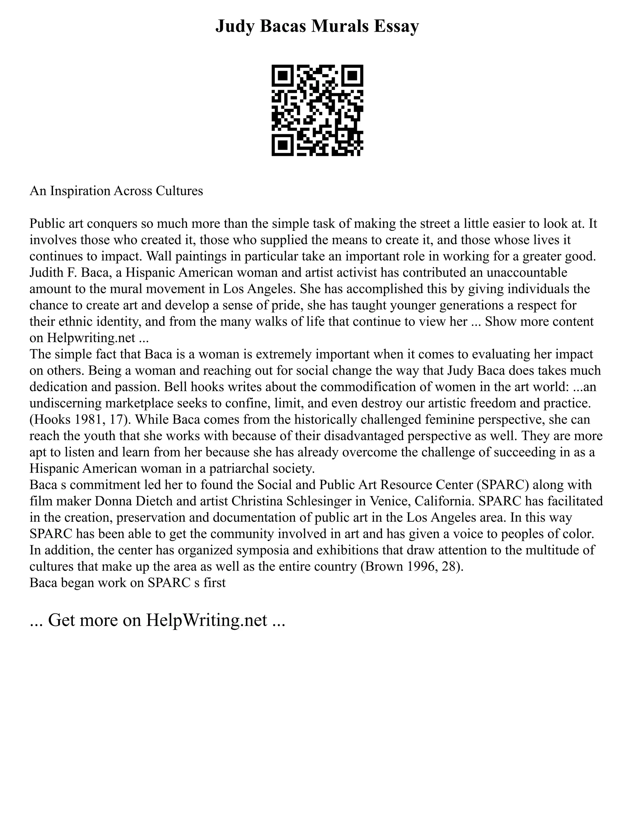 Judy Bacas Murals Essay
An Inspiration Across Cultures
Public art conquers so much more than the simple task of making the street a little easier to look at. It
involves those who created it, those who supplied the means to create it, and those whose lives it
continues to impact. Wall paintings in particular take an important role in working for a greater good.
Judith F. Baca, a Hispanic American woman and artist activist has contributed an unaccountable
amount to the mural movement in Los Angeles. She has accomplished this by giving individuals the
chance to create art and develop a sense of pride, she has taught younger generations a respect for
their ethnic identity, and from the many walks of life that continue to view her ... Show more content
on Helpwriting.net ...
The simple fact that Baca is a woman is extremely important when it comes to evaluating her impact
on others. Being a woman and reaching out for social change the way that Judy Baca does takes much
dedication and passion. Bell hooks writes about the commodification of women in the art world: ...an
undiscerning marketplace seeks to confine, limit, and even destroy our artistic freedom and practice.
(Hooks 1981, 17). While Baca comes from the historically challenged feminine perspective, she can
reach the youth that she works with because of their disadvantaged perspective as well. They are more
apt to listen and learn from her because she has already overcome the challenge of succeeding in as a
Hispanic American woman in a patriarchal society.
Baca s commitment led her to found the Social and Public Art Resource Center (SPARC) along with
film maker Donna Dietch and artist Christina Schlesinger in Venice, California. SPARC has facilitated
in the creation, preservation and documentation of public art in the Los Angeles area. In this way
SPARC has been able to get the community involved in art and has given a voice to peoples of color.
In addition, the center has organized symposia and exhibitions that draw attention to the multitude of
cultures that make up the area as well as the entire country (Brown 1996, 28).
Baca began work on SPARC s first
... Get more on HelpWriting.net ...
 