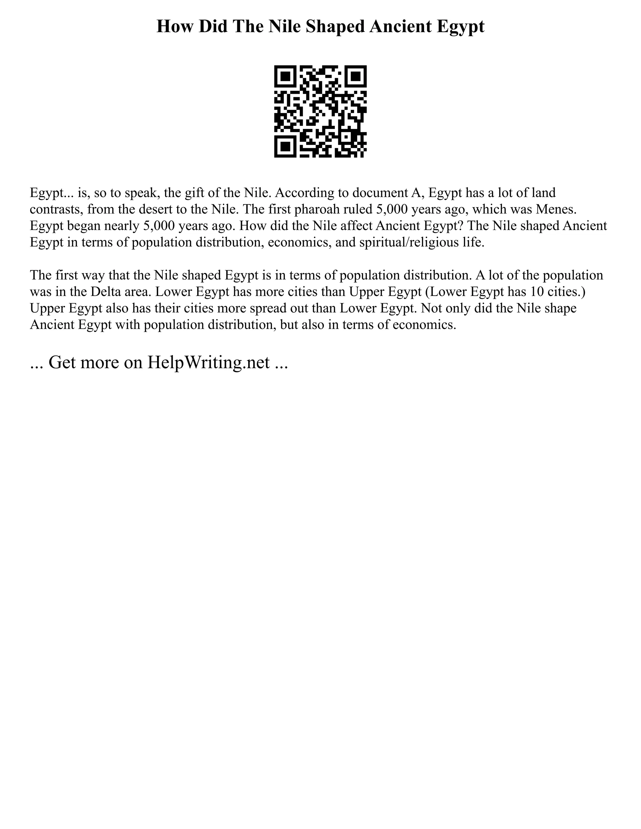 How Did The Nile Shaped Ancient Egypt
Egypt... is, so to speak, the gift of the Nile. According to document A, Egypt has a lot of land
contrasts, from the desert to the Nile. The first pharoah ruled 5,000 years ago, which was Menes.
Egypt began nearly 5,000 years ago. How did the Nile affect Ancient Egypt? The Nile shaped Ancient
Egypt in terms of population distribution, economics, and spiritual/religious life.
The first way that the Nile shaped Egypt is in terms of population distribution. A lot of the population
was in the Delta area. Lower Egypt has more cities than Upper Egypt (Lower Egypt has 10 cities.)
Upper Egypt also has their cities more spread out than Lower Egypt. Not only did the Nile shape
Ancient Egypt with population distribution, but also in terms of economics.
... Get more on HelpWriting.net ...
 