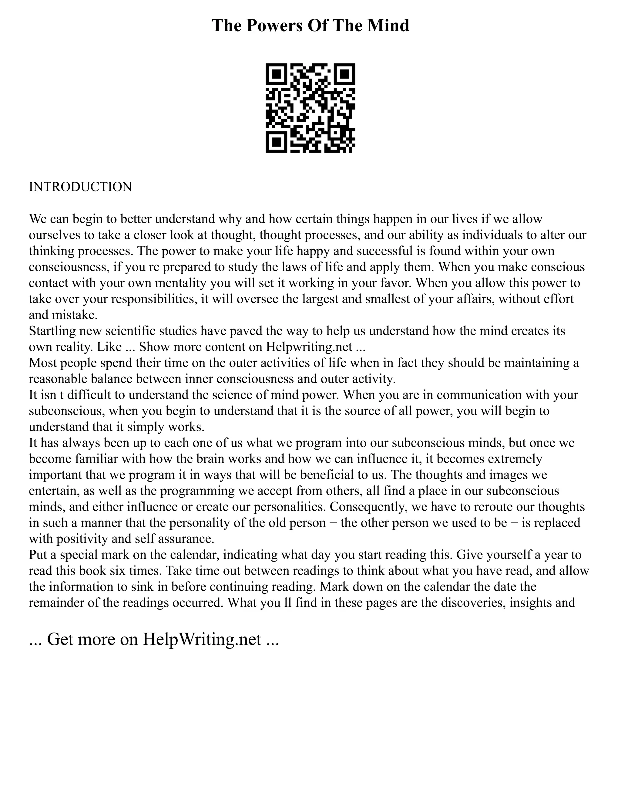 The Powers Of The Mind
INTRODUCTION
We can begin to better understand why and how certain things happen in our lives if we allow
ourselves to take a closer look at thought, thought processes, and our ability as individuals to alter our
thinking processes. The power to make your life happy and successful is found within your own
consciousness, if you re prepared to study the laws of life and apply them. When you make conscious
contact with your own mentality you will set it working in your favor. When you allow this power to
take over your responsibilities, it will oversee the largest and smallest of your affairs, without effort
and mistake.
Startling new scientific studies have paved the way to help us understand how the mind creates its
own reality. Like ... Show more content on Helpwriting.net ...
Most people spend their time on the outer activities of life when in fact they should be maintaining a
reasonable balance between inner consciousness and outer activity.
It isn t difficult to understand the science of mind power. When you are in communication with your
subconscious, when you begin to understand that it is the source of all power, you will begin to
understand that it simply works.
It has always been up to each one of us what we program into our subconscious minds, but once we
become familiar with how the brain works and how we can influence it, it becomes extremely
important that we program it in ways that will be beneficial to us. The thoughts and images we
entertain, as well as the programming we accept from others, all find a place in our subconscious
minds, and either influence or create our personalities. Consequently, we have to reroute our thoughts
in such a manner that the personality of the old person − the other person we used to be − is replaced
with positivity and self assurance.
Put a special mark on the calendar, indicating what day you start reading this. Give yourself a year to
read this book six times. Take time out between readings to think about what you have read, and allow
the information to sink in before continuing reading. Mark down on the calendar the date the
remainder of the readings occurred. What you ll find in these pages are the discoveries, insights and
... Get more on HelpWriting.net ...
 
