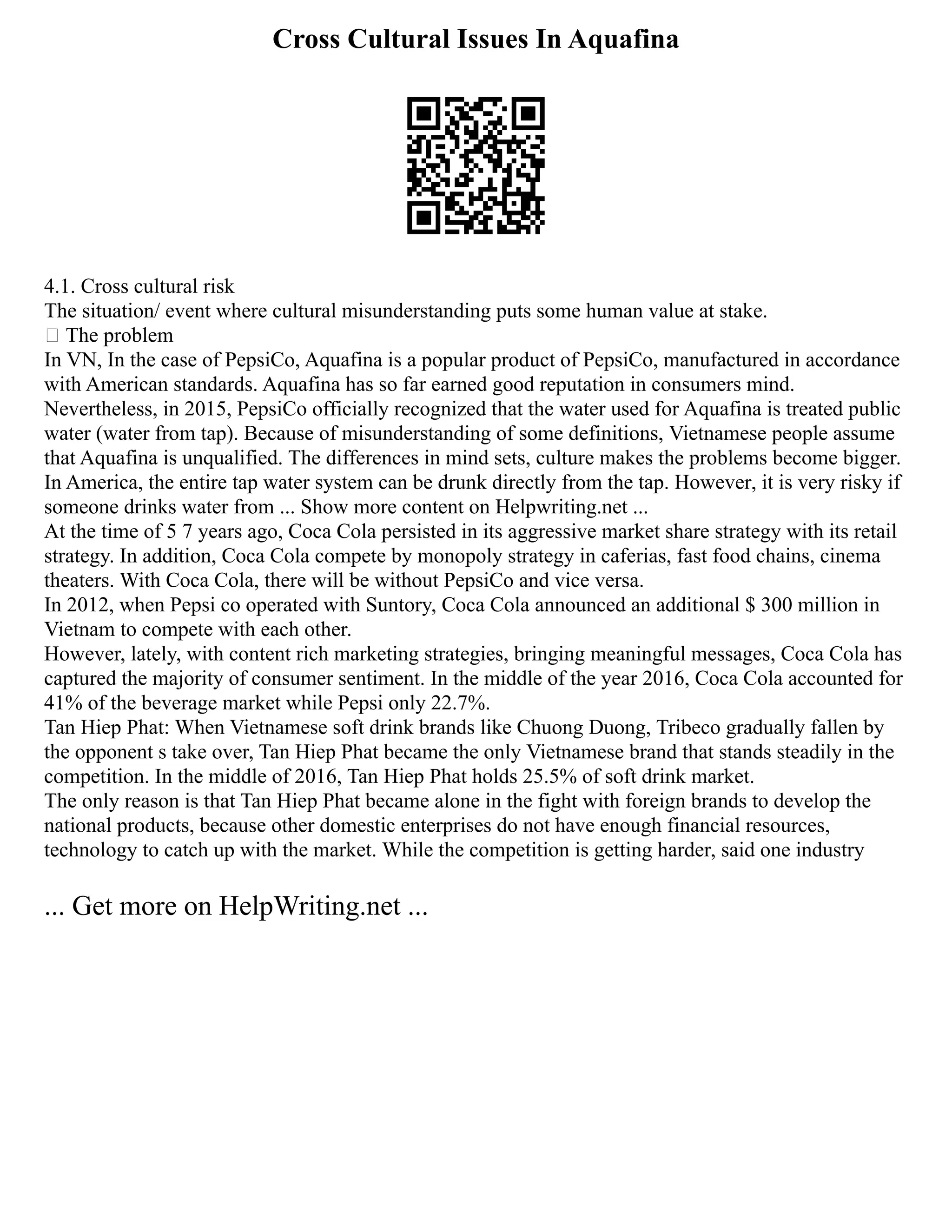 Cross Cultural Issues In Aquafina
4.1. Cross cultural risk
The situation/ event where cultural misunderstanding puts some human value at stake.
 The problem
In VN, In the case of PepsiCo, Aquafina is a popular product of PepsiCo, manufactured in accordance
with American standards. Aquafina has so far earned good reputation in consumers mind.
Nevertheless, in 2015, PepsiCo officially recognized that the water used for Aquafina is treated public
water (water from tap). Because of misunderstanding of some definitions, Vietnamese people assume
that Aquafina is unqualified. The differences in mind sets, culture makes the problems become bigger.
In America, the entire tap water system can be drunk directly from the tap. However, it is very risky if
someone drinks water from ... Show more content on Helpwriting.net ...
At the time of 5 7 years ago, Coca Cola persisted in its aggressive market share strategy with its retail
strategy. In addition, Coca Cola compete by monopoly strategy in caferias, fast food chains, cinema
theaters. With Coca Cola, there will be without PepsiCo and vice versa.
In 2012, when Pepsi co operated with Suntory, Coca Cola announced an additional $ 300 million in
Vietnam to compete with each other.
However, lately, with content rich marketing strategies, bringing meaningful messages, Coca Cola has
captured the majority of consumer sentiment. In the middle of the year 2016, Coca Cola accounted for
41% of the beverage market while Pepsi only 22.7%.
Tan Hiep Phat: When Vietnamese soft drink brands like Chuong Duong, Tribeco gradually fallen by
the opponent s take over, Tan Hiep Phat became the only Vietnamese brand that stands steadily in the
competition. In the middle of 2016, Tan Hiep Phat holds 25.5% of soft drink market.
The only reason is that Tan Hiep Phat became alone in the fight with foreign brands to develop the
national products, because other domestic enterprises do not have enough financial resources,
technology to catch up with the market. While the competition is getting harder, said one industry
... Get more on HelpWriting.net ...
 