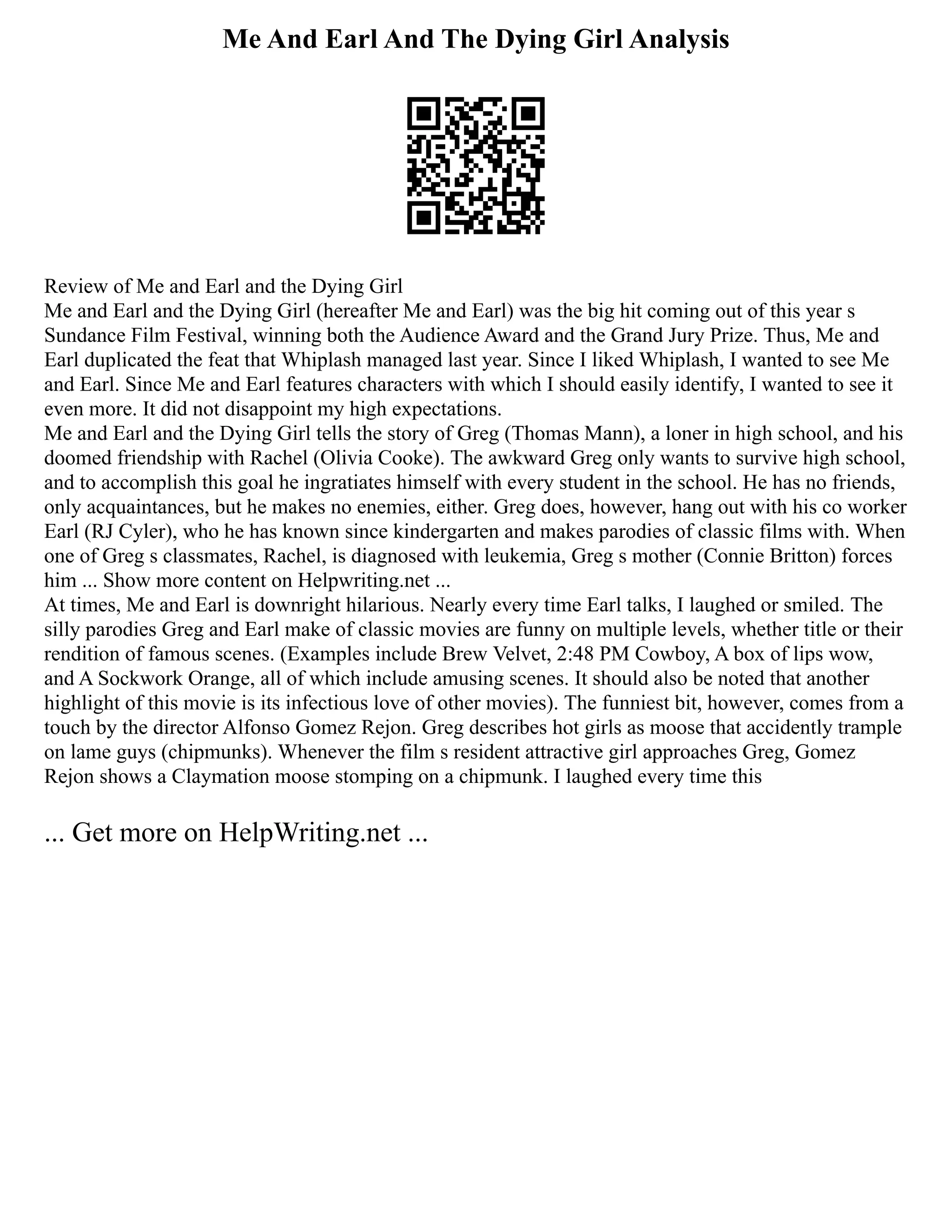 Me And Earl And The Dying Girl Analysis
Review of Me and Earl and the Dying Girl
Me and Earl and the Dying Girl (hereafter Me and Earl) was the big hit coming out of this year s
Sundance Film Festival, winning both the Audience Award and the Grand Jury Prize. Thus, Me and
Earl duplicated the feat that Whiplash managed last year. Since I liked Whiplash, I wanted to see Me
and Earl. Since Me and Earl features characters with which I should easily identify, I wanted to see it
even more. It did not disappoint my high expectations.
Me and Earl and the Dying Girl tells the story of Greg (Thomas Mann), a loner in high school, and his
doomed friendship with Rachel (Olivia Cooke). The awkward Greg only wants to survive high school,
and to accomplish this goal he ingratiates himself with every student in the school. He has no friends,
only acquaintances, but he makes no enemies, either. Greg does, however, hang out with his co worker
Earl (RJ Cyler), who he has known since kindergarten and makes parodies of classic films with. When
one of Greg s classmates, Rachel, is diagnosed with leukemia, Greg s mother (Connie Britton) forces
him ... Show more content on Helpwriting.net ...
At times, Me and Earl is downright hilarious. Nearly every time Earl talks, I laughed or smiled. The
silly parodies Greg and Earl make of classic movies are funny on multiple levels, whether title or their
rendition of famous scenes. (Examples include Brew Velvet, 2:48 PM Cowboy, A box of lips wow,
and A Sockwork Orange, all of which include amusing scenes. It should also be noted that another
highlight of this movie is its infectious love of other movies). The funniest bit, however, comes from a
touch by the director Alfonso Gomez Rejon. Greg describes hot girls as moose that accidently trample
on lame guys (chipmunks). Whenever the film s resident attractive girl approaches Greg, Gomez
Rejon shows a Claymation moose stomping on a chipmunk. I laughed every time this
... Get more on HelpWriting.net ...
 
