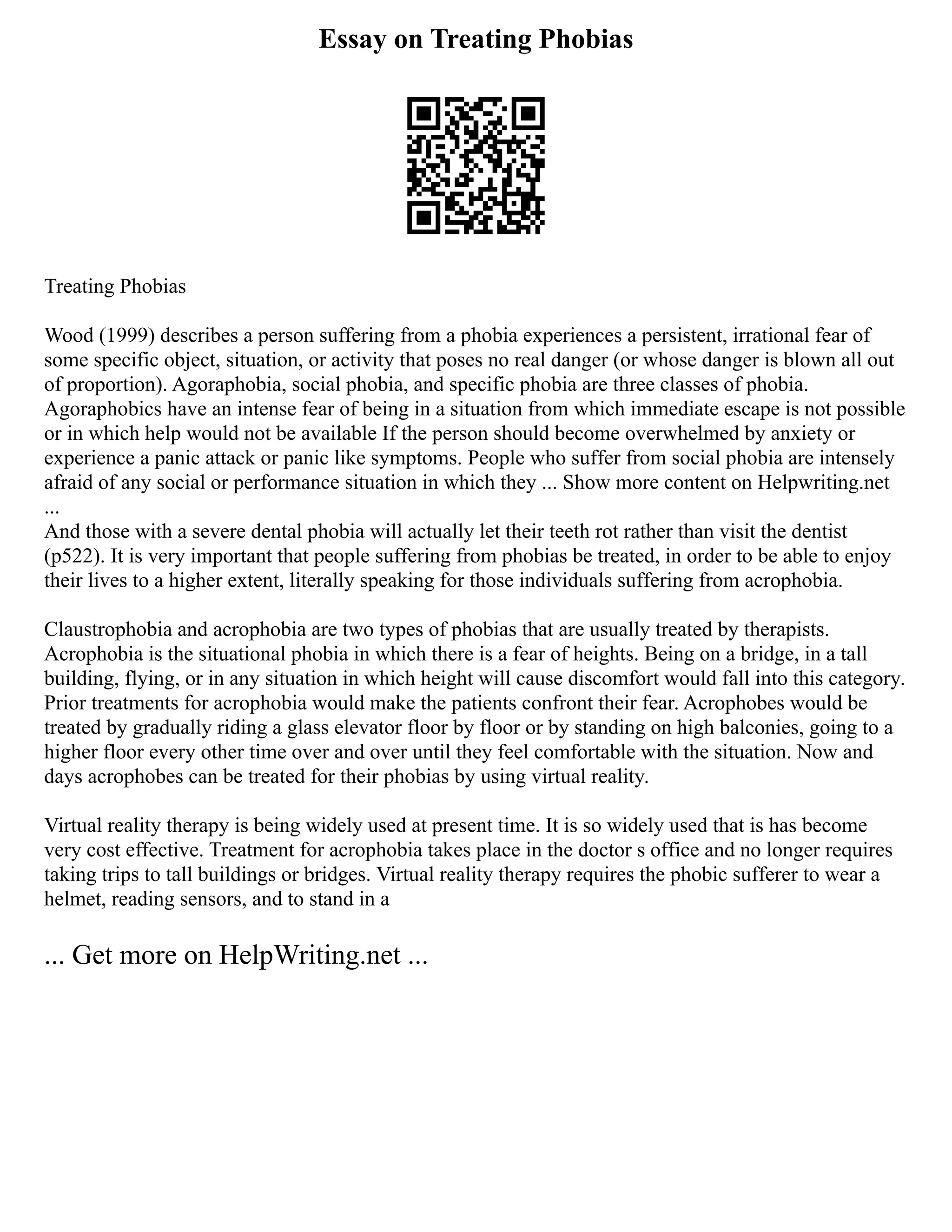 Essay on Treating Phobias
Treating Phobias
Wood (1999) describes a person suffering from a phobia experiences a persistent, irrational fear of
some specific object, situation, or activity that poses no real danger (or whose danger is blown all out
of proportion). Agoraphobia, social phobia, and specific phobia are three classes of phobia.
Agoraphobics have an intense fear of being in a situation from which immediate escape is not possible
or in which help would not be available If the person should become overwhelmed by anxiety or
experience a panic attack or panic like symptoms. People who suffer from social phobia are intensely
afraid of any social or performance situation in which they ... Show more content on Helpwriting.net
...
And those with a severe dental phobia will actually let their teeth rot rather than visit the dentist
(p522). It is very important that people suffering from phobias be treated, in order to be able to enjoy
their lives to a higher extent, literally speaking for those individuals suffering from acrophobia.
Claustrophobia and acrophobia are two types of phobias that are usually treated by therapists.
Acrophobia is the situational phobia in which there is a fear of heights. Being on a bridge, in a tall
building, flying, or in any situation in which height will cause discomfort would fall into this category.
Prior treatments for acrophobia would make the patients confront their fear. Acrophobes would be
treated by gradually riding a glass elevator floor by floor or by standing on high balconies, going to a
higher floor every other time over and over until they feel comfortable with the situation. Now and
days acrophobes can be treated for their phobias by using virtual reality.
Virtual reality therapy is being widely used at present time. It is so widely used that is has become
very cost effective. Treatment for acrophobia takes place in the doctor s office and no longer requires
taking trips to tall buildings or bridges. Virtual reality therapy requires the phobic sufferer to wear a
helmet, reading sensors, and to stand in a
... Get more on HelpWriting.net ...
 