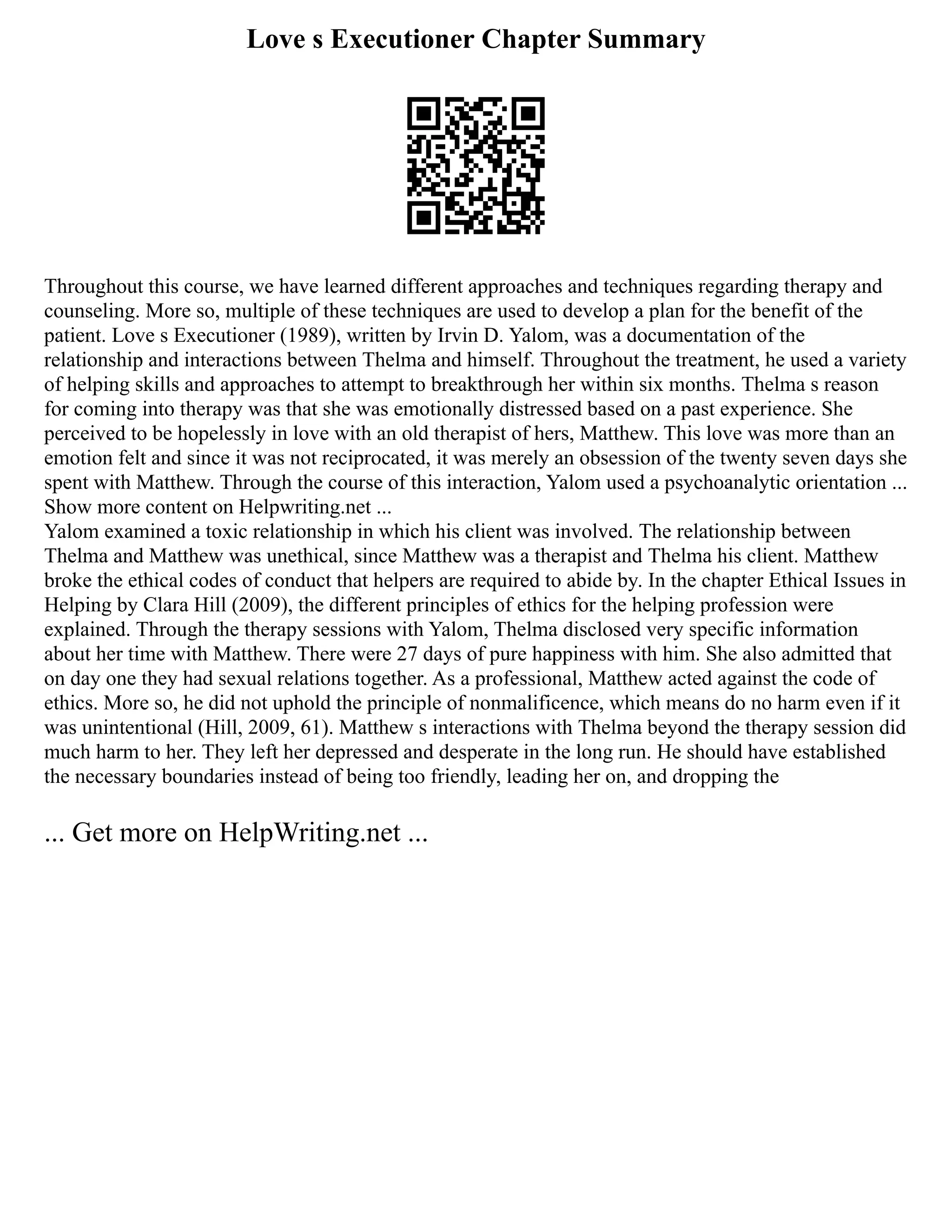 Love s Executioner Chapter Summary
Throughout this course, we have learned different approaches and techniques regarding therapy and
counseling. More so, multiple of these techniques are used to develop a plan for the benefit of the
patient. Love s Executioner (1989), written by Irvin D. Yalom, was a documentation of the
relationship and interactions between Thelma and himself. Throughout the treatment, he used a variety
of helping skills and approaches to attempt to breakthrough her within six months. Thelma s reason
for coming into therapy was that she was emotionally distressed based on a past experience. She
perceived to be hopelessly in love with an old therapist of hers, Matthew. This love was more than an
emotion felt and since it was not reciprocated, it was merely an obsession of the twenty seven days she
spent with Matthew. Through the course of this interaction, Yalom used a psychoanalytic orientation ...
Show more content on Helpwriting.net ...
Yalom examined a toxic relationship in which his client was involved. The relationship between
Thelma and Matthew was unethical, since Matthew was a therapist and Thelma his client. Matthew
broke the ethical codes of conduct that helpers are required to abide by. In the chapter Ethical Issues in
Helping by Clara Hill (2009), the different principles of ethics for the helping profession were
explained. Through the therapy sessions with Yalom, Thelma disclosed very specific information
about her time with Matthew. There were 27 days of pure happiness with him. She also admitted that
on day one they had sexual relations together. As a professional, Matthew acted against the code of
ethics. More so, he did not uphold the principle of nonmalificence, which means do no harm even if it
was unintentional (Hill, 2009, 61). Matthew s interactions with Thelma beyond the therapy session did
much harm to her. They left her depressed and desperate in the long run. He should have established
the necessary boundaries instead of being too friendly, leading her on, and dropping the
... Get more on HelpWriting.net ...
 