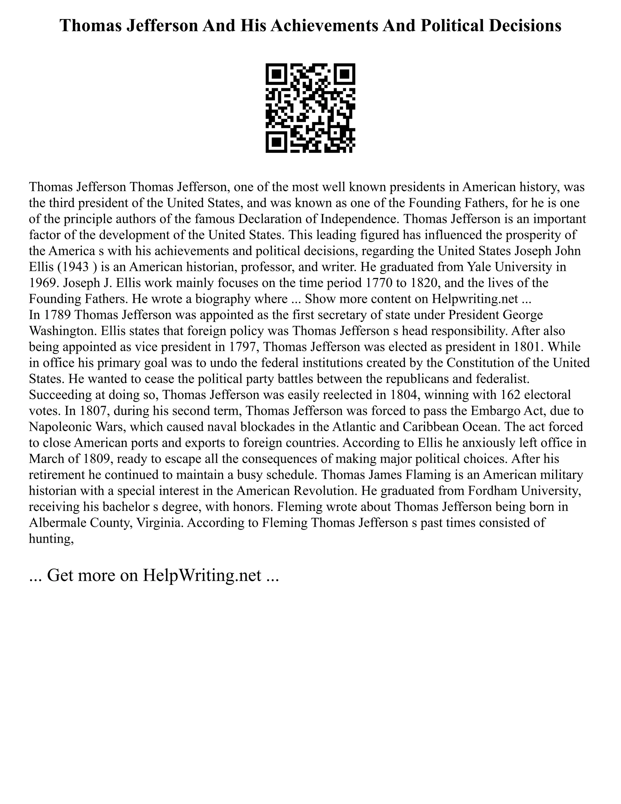 Thomas Jefferson And His Achievements And Political Decisions
Thomas Jefferson Thomas Jefferson, one of the most well known presidents in American history, was
the third president of the United States, and was known as one of the Founding Fathers, for he is one
of the principle authors of the famous Declaration of Independence. Thomas Jefferson is an important
factor of the development of the United States. This leading figured has influenced the prosperity of
the America s with his achievements and political decisions, regarding the United States Joseph John
Ellis (1943 ) is an American historian, professor, and writer. He graduated from Yale University in
1969. Joseph J. Ellis work mainly focuses on the time period 1770 to 1820, and the lives of the
Founding Fathers. He wrote a biography where ... Show more content on Helpwriting.net ...
In 1789 Thomas Jefferson was appointed as the first secretary of state under President George
Washington. Ellis states that foreign policy was Thomas Jefferson s head responsibility. After also
being appointed as vice president in 1797, Thomas Jefferson was elected as president in 1801. While
in office his primary goal was to undo the federal institutions created by the Constitution of the United
States. He wanted to cease the political party battles between the republicans and federalist.
Succeeding at doing so, Thomas Jefferson was easily reelected in 1804, winning with 162 electoral
votes. In 1807, during his second term, Thomas Jefferson was forced to pass the Embargo Act, due to
Napoleonic Wars, which caused naval blockades in the Atlantic and Caribbean Ocean. The act forced
to close American ports and exports to foreign countries. According to Ellis he anxiously left office in
March of 1809, ready to escape all the consequences of making major political choices. After his
retirement he continued to maintain a busy schedule. Thomas James Flaming is an American military
historian with a special interest in the American Revolution. He graduated from Fordham University,
receiving his bachelor s degree, with honors. Fleming wrote about Thomas Jefferson being born in
Albermale County, Virginia. According to Fleming Thomas Jefferson s past times consisted of
hunting,
... Get more on HelpWriting.net ...
 