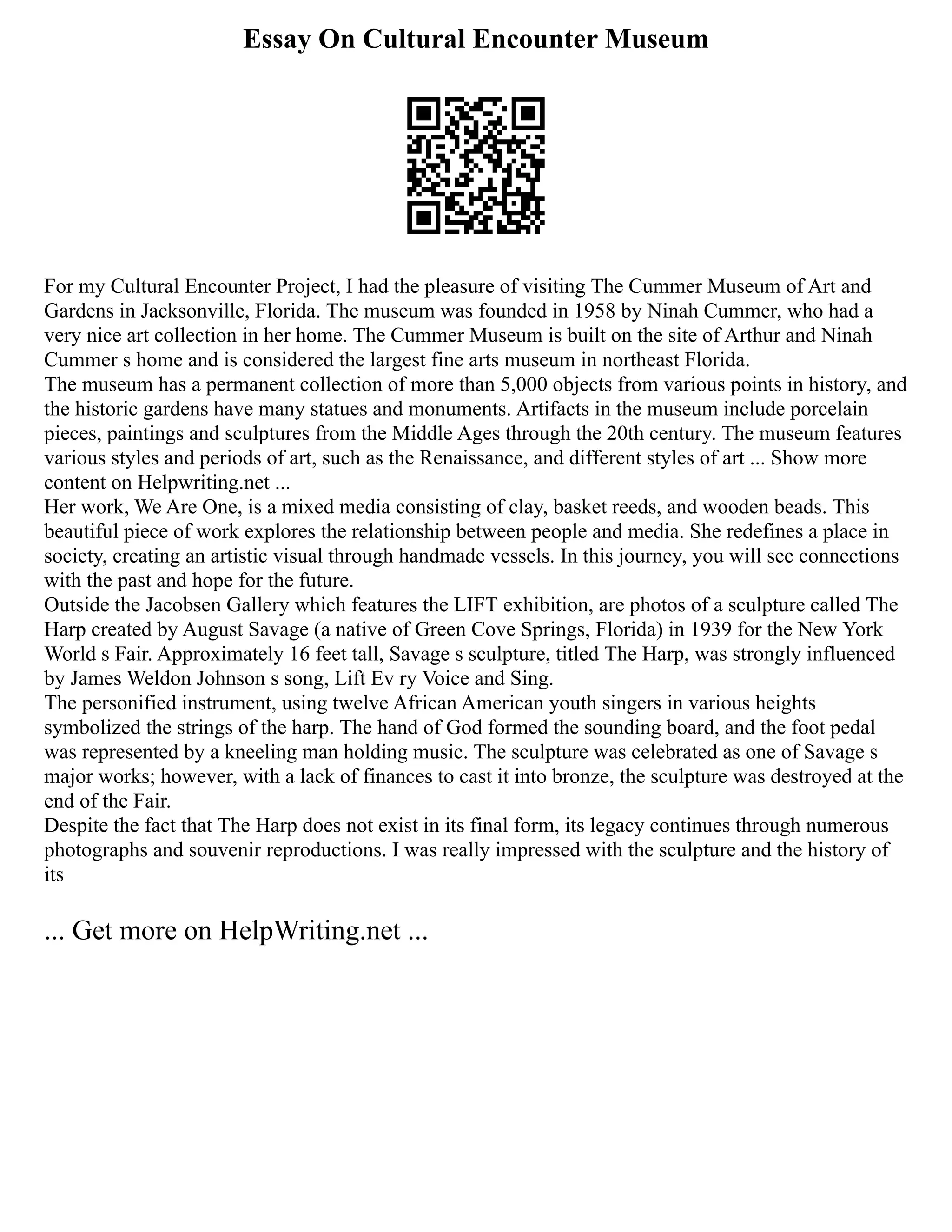 Essay On Cultural Encounter Museum
For my Cultural Encounter Project, I had the pleasure of visiting The Cummer Museum of Art and
Gardens in Jacksonville, Florida. The museum was founded in 1958 by Ninah Cummer, who had a
very nice art collection in her home. The Cummer Museum is built on the site of Arthur and Ninah
Cummer s home and is considered the largest fine arts museum in northeast Florida.
The museum has a permanent collection of more than 5,000 objects from various points in history, and
the historic gardens have many statues and monuments. Artifacts in the museum include porcelain
pieces, paintings and sculptures from the Middle Ages through the 20th century. The museum features
various styles and periods of art, such as the Renaissance, and different styles of art ... Show more
content on Helpwriting.net ...
Her work, We Are One, is a mixed media consisting of clay, basket reeds, and wooden beads. This
beautiful piece of work explores the relationship between people and media. She redefines a place in
society, creating an artistic visual through handmade vessels. In this journey, you will see connections
with the past and hope for the future.
Outside the Jacobsen Gallery which features the LIFT exhibition, are photos of a sculpture called The
Harp created by August Savage (a native of Green Cove Springs, Florida) in 1939 for the New York
World s Fair. Approximately 16 feet tall, Savage s sculpture, titled The Harp, was strongly influenced
by James Weldon Johnson s song, Lift Ev ry Voice and Sing.
The personified instrument, using twelve African American youth singers in various heights
symbolized the strings of the harp. The hand of God formed the sounding board, and the foot pedal
was represented by a kneeling man holding music. The sculpture was celebrated as one of Savage s
major works; however, with a lack of finances to cast it into bronze, the sculpture was destroyed at the
end of the Fair.
Despite the fact that The Harp does not exist in its final form, its legacy continues through numerous
photographs and souvenir reproductions. I was really impressed with the sculpture and the history of
its
... Get more on HelpWriting.net ...
 