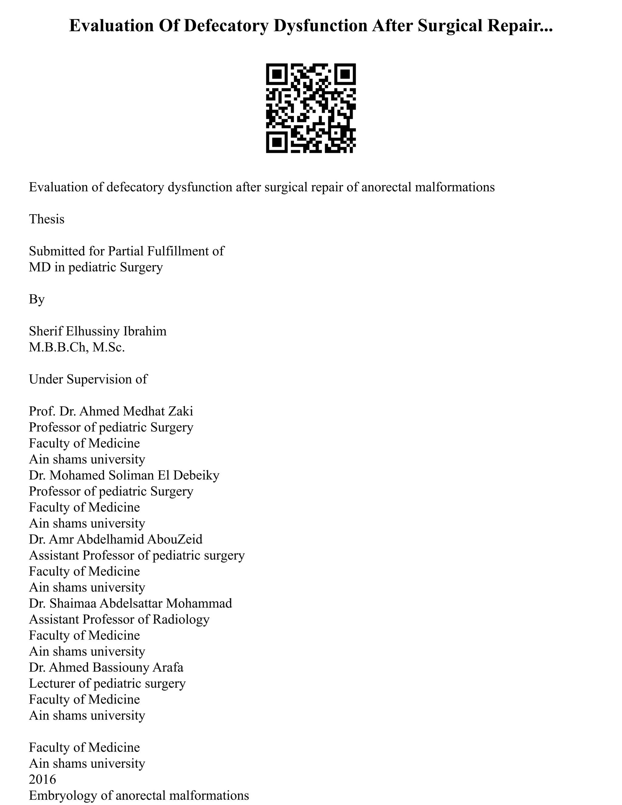 Evaluation Of Defecatory Dysfunction After Surgical Repair...
Evaluation of defecatory dysfunction after surgical repair of anorectal malformations
Thesis
Submitted for Partial Fulfillment of
MD in pediatric Surgery
By
Sherif Elhussiny Ibrahim
M.B.B.Ch, M.Sc.
Under Supervision of
Prof. Dr. Ahmed Medhat Zaki
Professor of pediatric Surgery
Faculty of Medicine
Ain shams university
Dr. Mohamed Soliman El Debeiky
Professor of pediatric Surgery
Faculty of Medicine
Ain shams university
Dr. Amr Abdelhamid AbouZeid
Assistant Professor of pediatric surgery
Faculty of Medicine
Ain shams university
Dr. Shaimaa Abdelsattar Mohammad
Assistant Professor of Radiology
Faculty of Medicine
Ain shams university
Dr. Ahmed Bassiouny Arafa
Lecturer of pediatric surgery
Faculty of Medicine
Ain shams university
Faculty of Medicine
Ain shams university
2016
Embryology of anorectal malformations
 