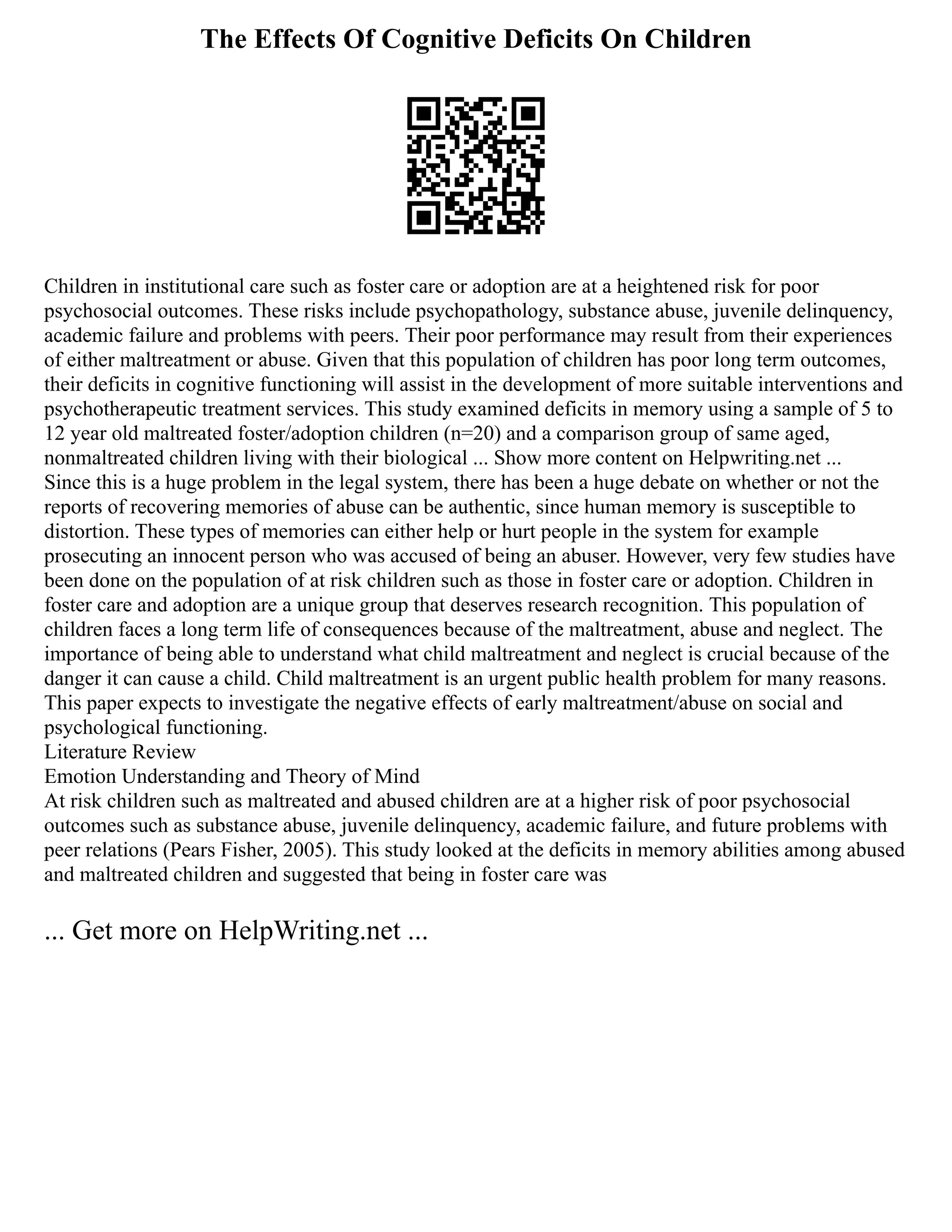 The Effects Of Cognitive Deficits On Children
Children in institutional care such as foster care or adoption are at a heightened risk for poor
psychosocial outcomes. These risks include psychopathology, substance abuse, juvenile delinquency,
academic failure and problems with peers. Their poor performance may result from their experiences
of either maltreatment or abuse. Given that this population of children has poor long term outcomes,
their deficits in cognitive functioning will assist in the development of more suitable interventions and
psychotherapeutic treatment services. This study examined deficits in memory using a sample of 5 to
12 year old maltreated foster/adoption children (n=20) and a comparison group of same aged,
nonmaltreated children living with their biological ... Show more content on Helpwriting.net ...
Since this is a huge problem in the legal system, there has been a huge debate on whether or not the
reports of recovering memories of abuse can be authentic, since human memory is susceptible to
distortion. These types of memories can either help or hurt people in the system for example
prosecuting an innocent person who was accused of being an abuser. However, very few studies have
been done on the population of at risk children such as those in foster care or adoption. Children in
foster care and adoption are a unique group that deserves research recognition. This population of
children faces a long term life of consequences because of the maltreatment, abuse and neglect. The
importance of being able to understand what child maltreatment and neglect is crucial because of the
danger it can cause a child. Child maltreatment is an urgent public health problem for many reasons.
This paper expects to investigate the negative effects of early maltreatment/abuse on social and
psychological functioning.
Literature Review
Emotion Understanding and Theory of Mind
At risk children such as maltreated and abused children are at a higher risk of poor psychosocial
outcomes such as substance abuse, juvenile delinquency, academic failure, and future problems with
peer relations (Pears Fisher, 2005). This study looked at the deficits in memory abilities among abused
and maltreated children and suggested that being in foster care was
... Get more on HelpWriting.net ...
 