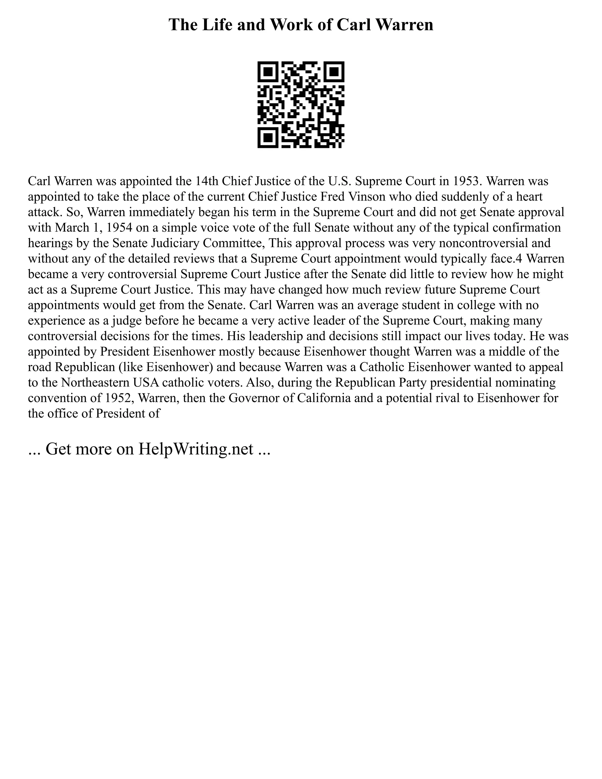 The Life and Work of Carl Warren
Carl Warren was appointed the 14th Chief Justice of the U.S. Supreme Court in 1953. Warren was
appointed to take the place of the current Chief Justice Fred Vinson who died suddenly of a heart
attack. So, Warren immediately began his term in the Supreme Court and did not get Senate approval
with March 1, 1954 on a simple voice vote of the full Senate without any of the typical confirmation
hearings by the Senate Judiciary Committee, This approval process was very noncontroversial and
without any of the detailed reviews that a Supreme Court appointment would typically face.4 Warren
became a very controversial Supreme Court Justice after the Senate did little to review how he might
act as a Supreme Court Justice. This may have changed how much review future Supreme Court
appointments would get from the Senate. Carl Warren was an average student in college with no
experience as a judge before he became a very active leader of the Supreme Court, making many
controversial decisions for the times. His leadership and decisions still impact our lives today. He was
appointed by President Eisenhower mostly because Eisenhower thought Warren was a middle of the
road Republican (like Eisenhower) and because Warren was a Catholic Eisenhower wanted to appeal
to the Northeastern USA catholic voters. Also, during the Republican Party presidential nominating
convention of 1952, Warren, then the Governor of California and a potential rival to Eisenhower for
the office of President of
... Get more on HelpWriting.net ...
 