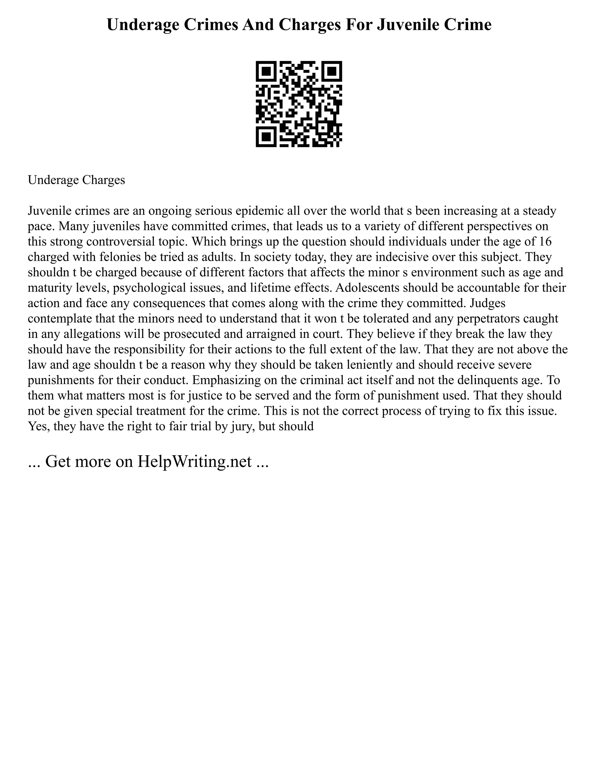 Underage Crimes And Charges For Juvenile Crime
Underage Charges
Juvenile crimes are an ongoing serious epidemic all over the world that s been increasing at a steady
pace. Many juveniles have committed crimes, that leads us to a variety of different perspectives on
this strong controversial topic. Which brings up the question should individuals under the age of 16
charged with felonies be tried as adults. In society today, they are indecisive over this subject. They
shouldn t be charged because of different factors that affects the minor s environment such as age and
maturity levels, psychological issues, and lifetime effects. Adolescents should be accountable for their
action and face any consequences that comes along with the crime they committed. Judges
contemplate that the minors need to understand that it won t be tolerated and any perpetrators caught
in any allegations will be prosecuted and arraigned in court. They believe if they break the law they
should have the responsibility for their actions to the full extent of the law. That they are not above the
law and age shouldn t be a reason why they should be taken leniently and should receive severe
punishments for their conduct. Emphasizing on the criminal act itself and not the delinquents age. To
them what matters most is for justice to be served and the form of punishment used. That they should
not be given special treatment for the crime. This is not the correct process of trying to fix this issue.
Yes, they have the right to fair trial by jury, but should
... Get more on HelpWriting.net ...
 