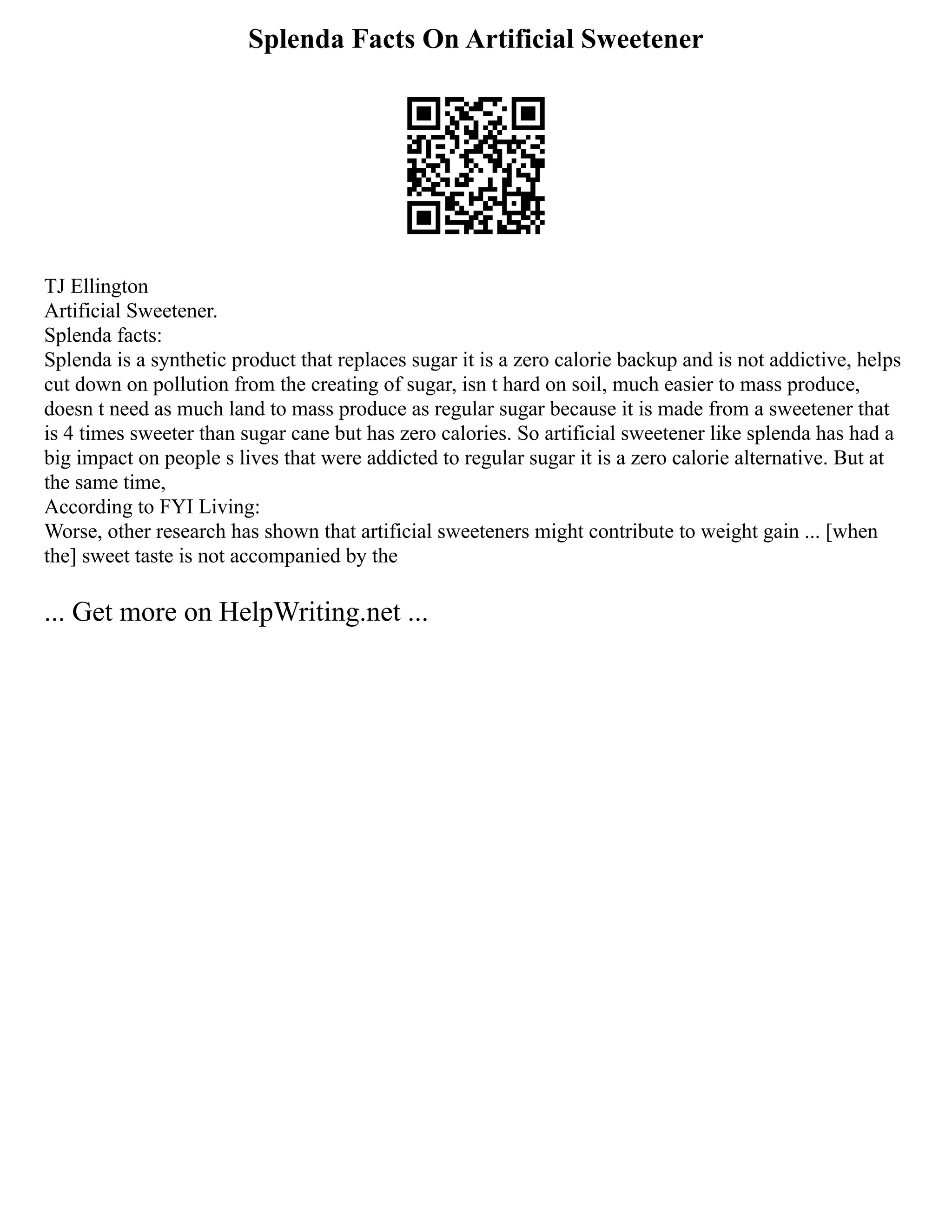 Splenda Facts On Artificial Sweetener
TJ Ellington
Artificial Sweetener.
Splenda facts:
Splenda is a synthetic product that replaces sugar it is a zero calorie backup and is not addictive, helps
cut down on pollution from the creating of sugar, isn t hard on soil, much easier to mass produce,
doesn t need as much land to mass produce as regular sugar because it is made from a sweetener that
is 4 times sweeter than sugar cane but has zero calories. So artificial sweetener like splenda has had a
big impact on people s lives that were addicted to regular sugar it is a zero calorie alternative. But at
the same time,
According to FYI Living:
Worse, other research has shown that artificial sweeteners might contribute to weight gain ... [when
the] sweet taste is not accompanied by the
... Get more on HelpWriting.net ...
 