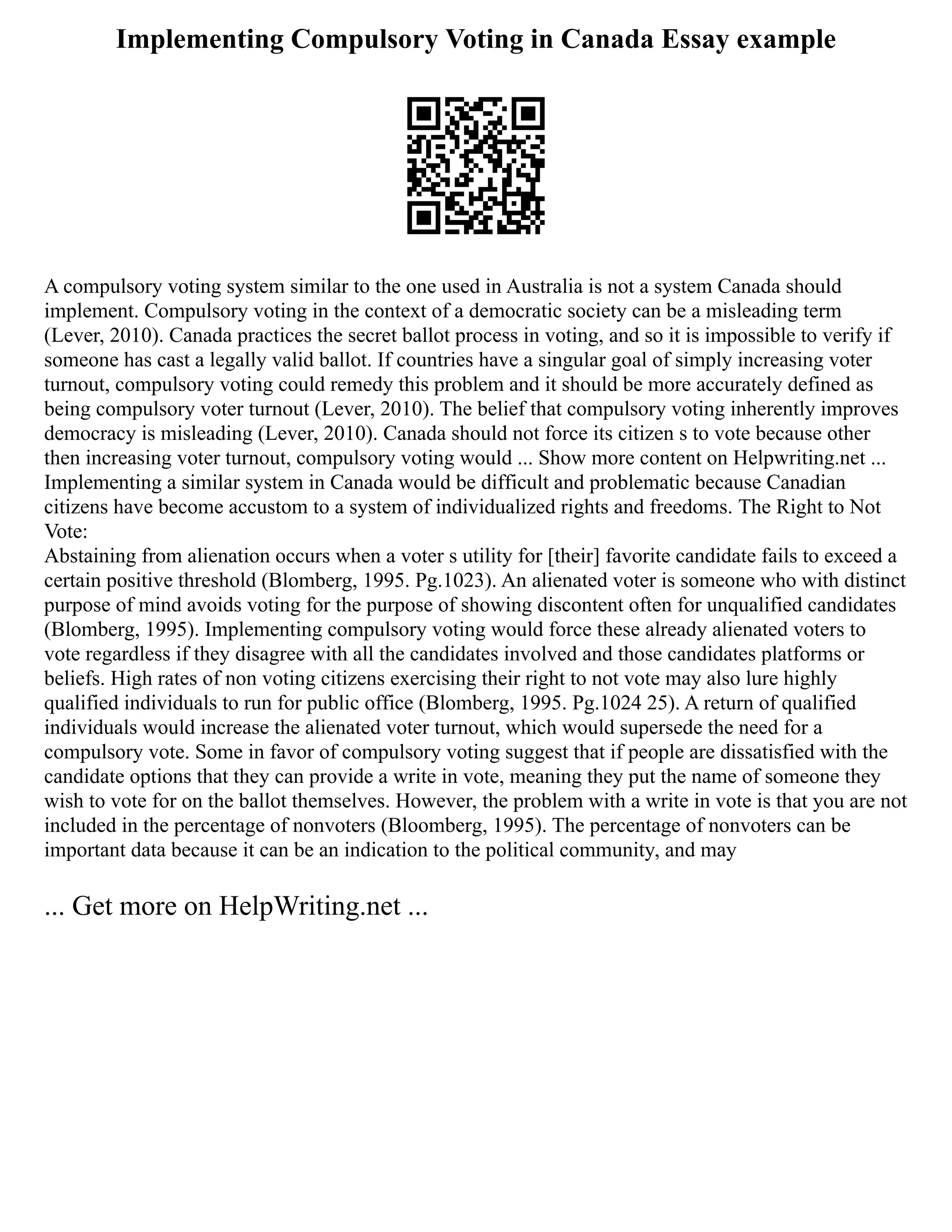 Implementing Compulsory Voting in Canada Essay example
A compulsory voting system similar to the one used in Australia is not a system Canada should
implement. Compulsory voting in the context of a democratic society can be a misleading term
(Lever, 2010). Canada practices the secret ballot process in voting, and so it is impossible to verify if
someone has cast a legally valid ballot. If countries have a singular goal of simply increasing voter
turnout, compulsory voting could remedy this problem and it should be more accurately defined as
being compulsory voter turnout (Lever, 2010). The belief that compulsory voting inherently improves
democracy is misleading (Lever, 2010). Canada should not force its citizen s to vote because other
then increasing voter turnout, compulsory voting would ... Show more content on Helpwriting.net ...
Implementing a similar system in Canada would be difficult and problematic because Canadian
citizens have become accustom to a system of individualized rights and freedoms. The Right to Not
Vote:
Abstaining from alienation occurs when a voter s utility for [their] favorite candidate fails to exceed a
certain positive threshold (Blomberg, 1995. Pg.1023). An alienated voter is someone who with distinct
purpose of mind avoids voting for the purpose of showing discontent often for unqualified candidates
(Blomberg, 1995). Implementing compulsory voting would force these already alienated voters to
vote regardless if they disagree with all the candidates involved and those candidates platforms or
beliefs. High rates of non voting citizens exercising their right to not vote may also lure highly
qualified individuals to run for public office (Blomberg, 1995. Pg.1024 25). A return of qualified
individuals would increase the alienated voter turnout, which would supersede the need for a
compulsory vote. Some in favor of compulsory voting suggest that if people are dissatisfied with the
candidate options that they can provide a write in vote, meaning they put the name of someone they
wish to vote for on the ballot themselves. However, the problem with a write in vote is that you are not
included in the percentage of nonvoters (Bloomberg, 1995). The percentage of nonvoters can be
important data because it can be an indication to the political community, and may
... Get more on HelpWriting.net ...
 