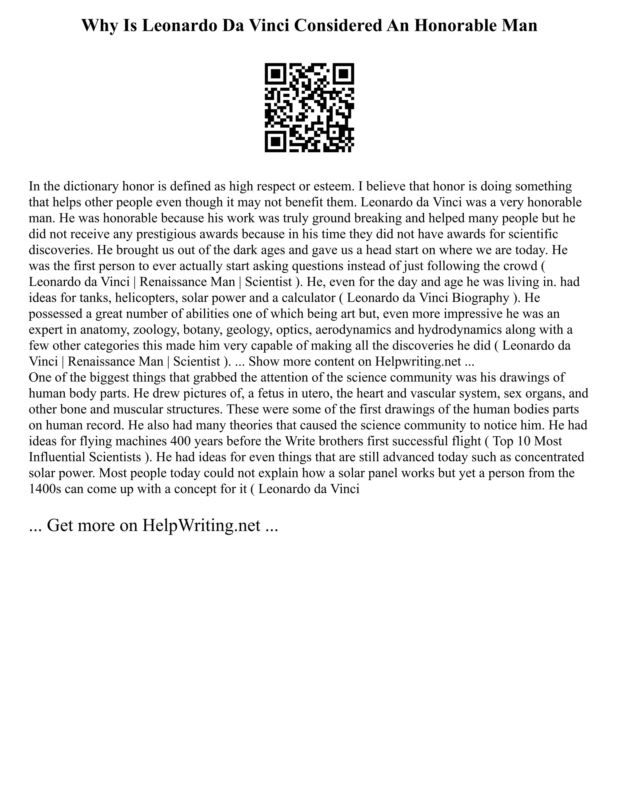 Why Is Leonardo Da Vinci Considered An Honorable Man
In the dictionary honor is defined as high respect or esteem. I believe that honor is doing something
that helps other people even though it may not benefit them. Leonardo da Vinci was a very honorable
man. He was honorable because his work was truly ground breaking and helped many people but he
did not receive any prestigious awards because in his time they did not have awards for scientific
discoveries. He brought us out of the dark ages and gave us a head start on where we are today. He
was the first person to ever actually start asking questions instead of just following the crowd (
Leonardo da Vinci | Renaissance Man | Scientist ). He, even for the day and age he was living in. had
ideas for tanks, helicopters, solar power and a calculator ( Leonardo da Vinci Biography ). He
possessed a great number of abilities one of which being art but, even more impressive he was an
expert in anatomy, zoology, botany, geology, optics, aerodynamics and hydrodynamics along with a
few other categories this made him very capable of making all the discoveries he did ( Leonardo da
Vinci | Renaissance Man | Scientist ). ... Show more content on Helpwriting.net ...
One of the biggest things that grabbed the attention of the science community was his drawings of
human body parts. He drew pictures of, a fetus in utero, the heart and vascular system, sex organs, and
other bone and muscular structures. These were some of the first drawings of the human bodies parts
on human record. He also had many theories that caused the science community to notice him. He had
ideas for flying machines 400 years before the Write brothers first successful flight ( Top 10 Most
Influential Scientists ). He had ideas for even things that are still advanced today such as concentrated
solar power. Most people today could not explain how a solar panel works but yet a person from the
1400s can come up with a concept for it ( Leonardo da Vinci
... Get more on HelpWriting.net ...
 