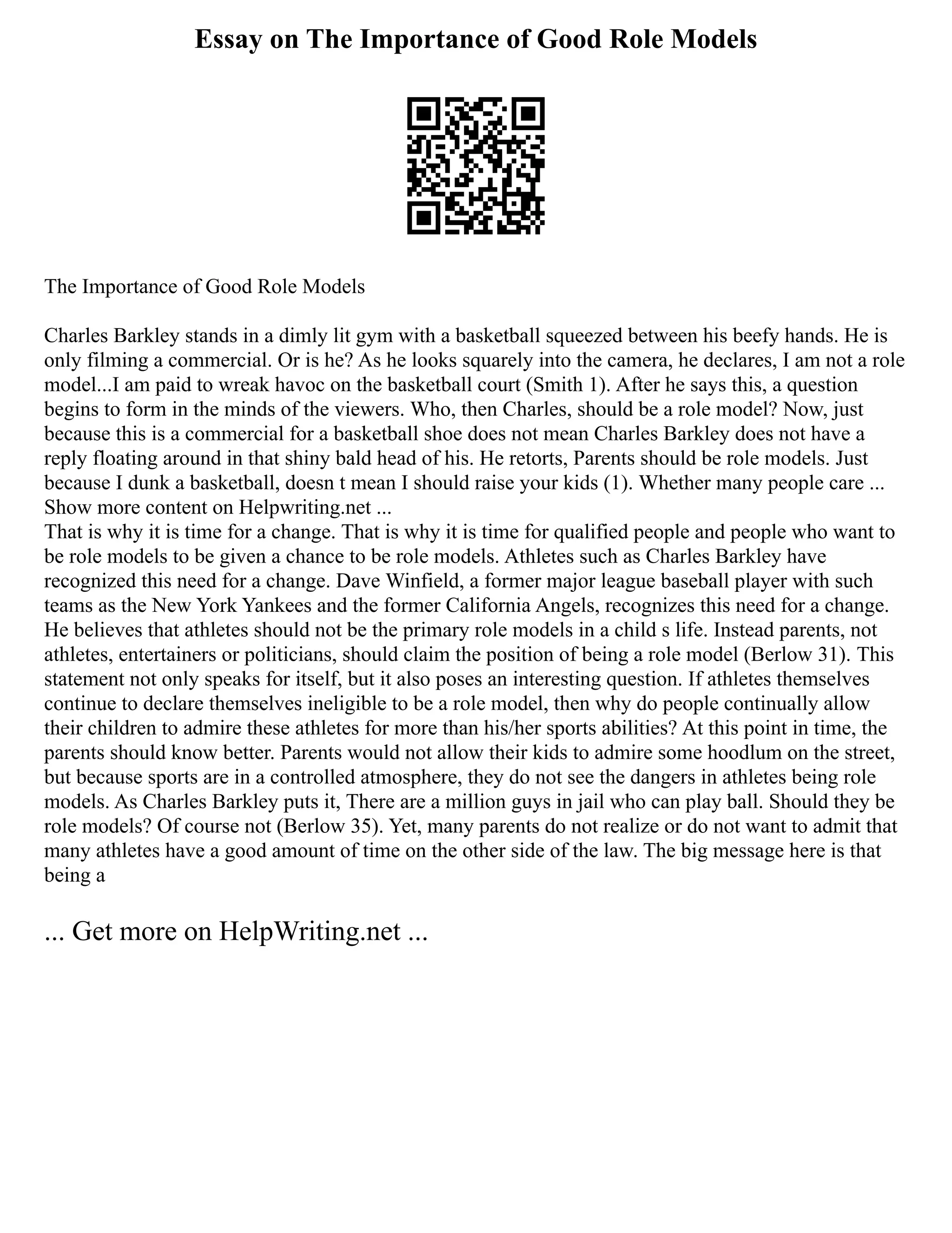 Essay on The Importance of Good Role Models
The Importance of Good Role Models
Charles Barkley stands in a dimly lit gym with a basketball squeezed between his beefy hands. He is
only filming a commercial. Or is he? As he looks squarely into the camera, he declares, I am not a role
model...I am paid to wreak havoc on the basketball court (Smith 1). After he says this, a question
begins to form in the minds of the viewers. Who, then Charles, should be a role model? Now, just
because this is a commercial for a basketball shoe does not mean Charles Barkley does not have a
reply floating around in that shiny bald head of his. He retorts, Parents should be role models. Just
because I dunk a basketball, doesn t mean I should raise your kids (1). Whether many people care ...
Show more content on Helpwriting.net ...
That is why it is time for a change. That is why it is time for qualified people and people who want to
be role models to be given a chance to be role models. Athletes such as Charles Barkley have
recognized this need for a change. Dave Winfield, a former major league baseball player with such
teams as the New York Yankees and the former California Angels, recognizes this need for a change.
He believes that athletes should not be the primary role models in a child s life. Instead parents, not
athletes, entertainers or politicians, should claim the position of being a role model (Berlow 31). This
statement not only speaks for itself, but it also poses an interesting question. If athletes themselves
continue to declare themselves ineligible to be a role model, then why do people continually allow
their children to admire these athletes for more than his/her sports abilities? At this point in time, the
parents should know better. Parents would not allow their kids to admire some hoodlum on the street,
but because sports are in a controlled atmosphere, they do not see the dangers in athletes being role
models. As Charles Barkley puts it, There are a million guys in jail who can play ball. Should they be
role models? Of course not (Berlow 35). Yet, many parents do not realize or do not want to admit that
many athletes have a good amount of time on the other side of the law. The big message here is that
being a
... Get more on HelpWriting.net ...
 