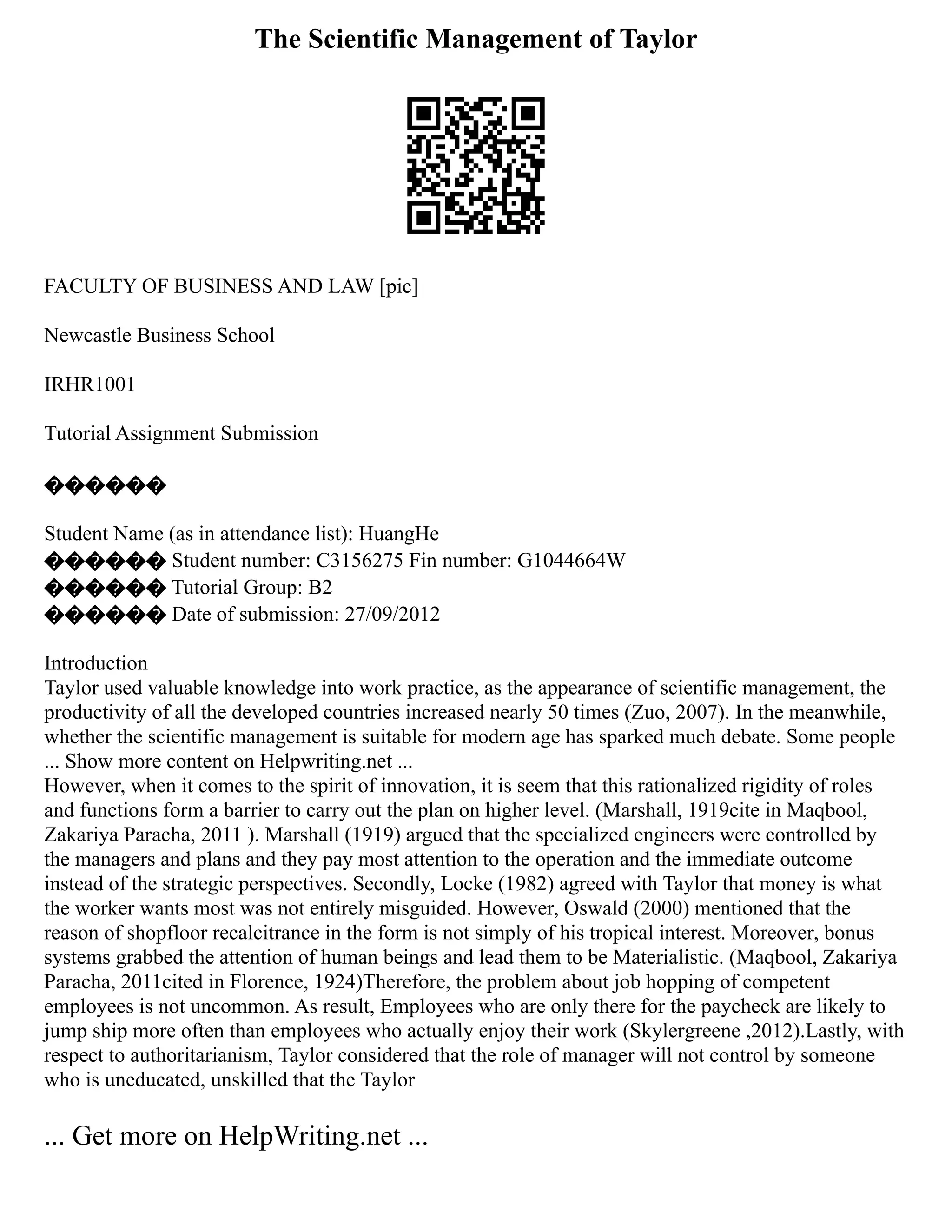 The Scientific Management of Taylor
FACULTY OF BUSINESS AND LAW [pic]
Newcastle Business School
IRHR1001
Tutorial Assignment Submission
������
Student Name (as in attendance list): HuangHe
������ Student number: C3156275 Fin number: G1044664W
������ Tutorial Group: B2
������ Date of submission: 27/09/2012
Introduction
Taylor used valuable knowledge into work practice, as the appearance of scientific management, the
productivity of all the developed countries increased nearly 50 times (Zuo, 2007). In the meanwhile,
whether the scientific management is suitable for modern age has sparked much debate. Some people
... Show more content on Helpwriting.net ...
However, when it comes to the spirit of innovation, it is seem that this rationalized rigidity of roles
and functions form a barrier to carry out the plan on higher level. (Marshall, 1919cite in Maqbool,
Zakariya Paracha, 2011 ). Marshall (1919) argued that the specialized engineers were controlled by
the managers and plans and they pay most attention to the operation and the immediate outcome
instead of the strategic perspectives. Secondly, Locke (1982) agreed with Taylor that money is what
the worker wants most was not entirely misguided. However, Oswald (2000) mentioned that the
reason of shopfloor recalcitrance in the form is not simply of his tropical interest. Moreover, bonus
systems grabbed the attention of human beings and lead them to be Materialistic. (Maqbool, Zakariya
Paracha, 2011cited in Florence, 1924)Therefore, the problem about job hopping of competent
employees is not uncommon. As result, Employees who are only there for the paycheck are likely to
jump ship more often than employees who actually enjoy their work (Skylergreene ,2012).Lastly, with
respect to authoritarianism, Taylor considered that the role of manager will not control by someone
who is uneducated, unskilled that the Taylor
... Get more on HelpWriting.net ...
 