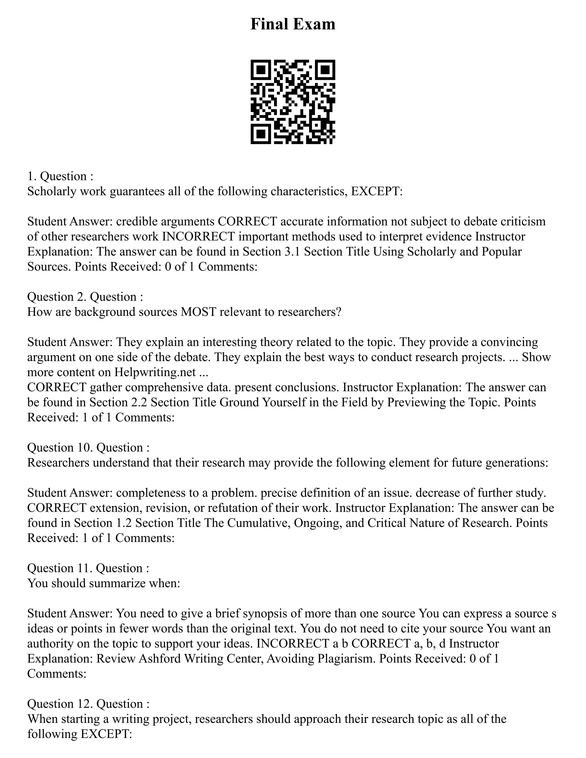 Final Exam
1. Question :
Scholarly work guarantees all of the following characteristics, EXCEPT:
Student Answer: credible arguments CORRECT accurate information not subject to debate criticism
of other researchers work INCORRECT important methods used to interpret evidence Instructor
Explanation: The answer can be found in Section 3.1 Section Title Using Scholarly and Popular
Sources. Points Received: 0 of 1 Comments:
Question 2. Question :
How are background sources MOST relevant to researchers?
Student Answer: They explain an interesting theory related to the topic. They provide a convincing
argument on one side of the debate. They explain the best ways to conduct research projects. ... Show
more content on Helpwriting.net ...
CORRECT gather comprehensive data. present conclusions. Instructor Explanation: The answer can
be found in Section 2.2 Section Title Ground Yourself in the Field by Previewing the Topic. Points
Received: 1 of 1 Comments:
Question 10. Question :
Researchers understand that their research may provide the following element for future generations:
Student Answer: completeness to a problem. precise definition of an issue. decrease of further study.
CORRECT extension, revision, or refutation of their work. Instructor Explanation: The answer can be
found in Section 1.2 Section Title The Cumulative, Ongoing, and Critical Nature of Research. Points
Received: 1 of 1 Comments:
Question 11. Question :
You should summarize when:
Student Answer: You need to give a brief synopsis of more than one source You can express a source s
ideas or points in fewer words than the original text. You do not need to cite your source You want an
authority on the topic to support your ideas. INCORRECT a b CORRECT a, b, d Instructor
Explanation: Review Ashford Writing Center, Avoiding Plagiarism. Points Received: 0 of 1
Comments:
Question 12. Question :
When starting a writing project, researchers should approach their research topic as all of the
following EXCEPT:
 