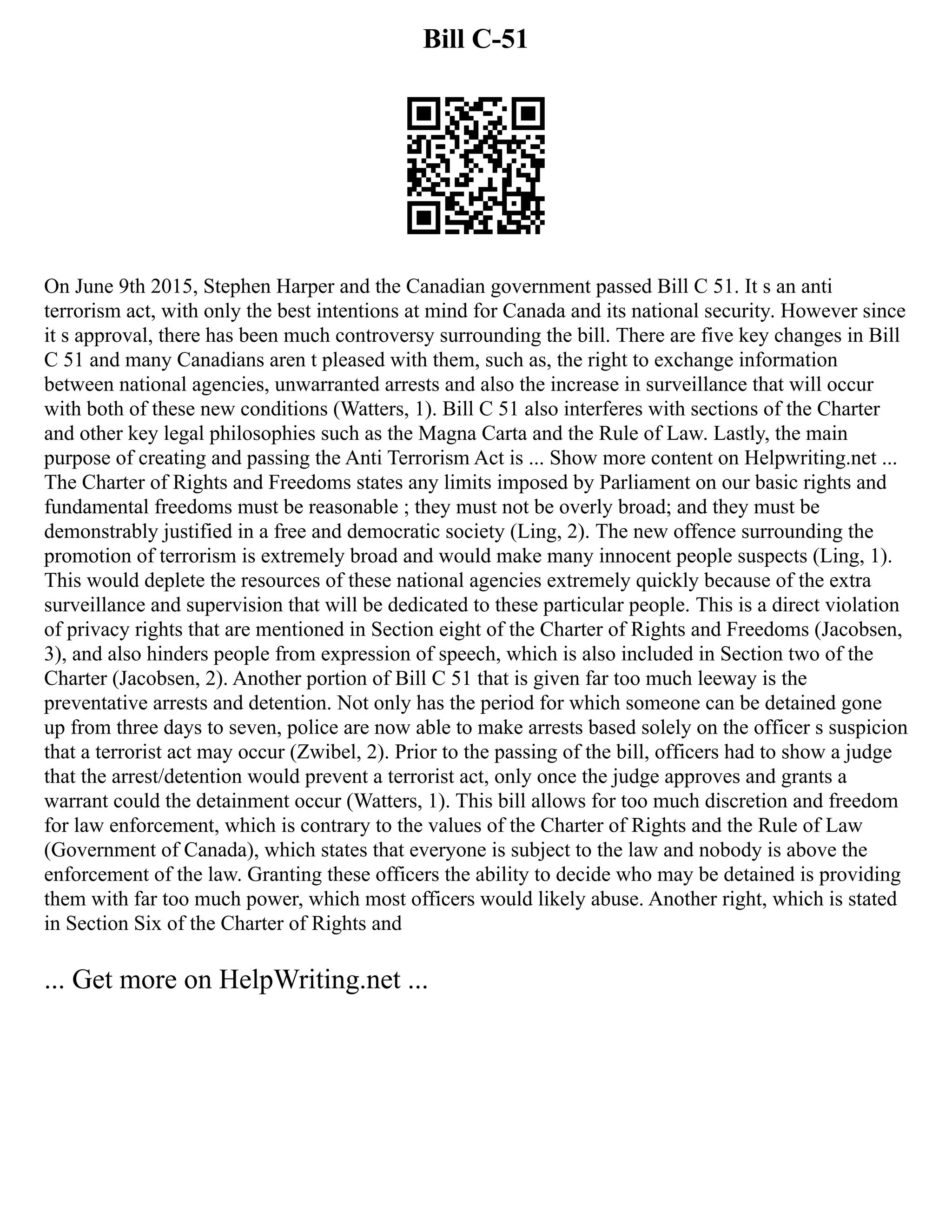 Bill C-51
On June 9th 2015, Stephen Harper and the Canadian government passed Bill C 51. It s an anti
terrorism act, with only the best intentions at mind for Canada and its national security. However since
it s approval, there has been much controversy surrounding the bill. There are five key changes in Bill
C 51 and many Canadians aren t pleased with them, such as, the right to exchange information
between national agencies, unwarranted arrests and also the increase in surveillance that will occur
with both of these new conditions (Watters, 1). Bill C 51 also interferes with sections of the Charter
and other key legal philosophies such as the Magna Carta and the Rule of Law. Lastly, the main
purpose of creating and passing the Anti Terrorism Act is ... Show more content on Helpwriting.net ...
The Charter of Rights and Freedoms states any limits imposed by Parliament on our basic rights and
fundamental freedoms must be reasonable ; they must not be overly broad; and they must be
demonstrably justified in a free and democratic society (Ling, 2). The new offence surrounding the
promotion of terrorism is extremely broad and would make many innocent people suspects (Ling, 1).
This would deplete the resources of these national agencies extremely quickly because of the extra
surveillance and supervision that will be dedicated to these particular people. This is a direct violation
of privacy rights that are mentioned in Section eight of the Charter of Rights and Freedoms (Jacobsen,
3), and also hinders people from expression of speech, which is also included in Section two of the
Charter (Jacobsen, 2). Another portion of Bill C 51 that is given far too much leeway is the
preventative arrests and detention. Not only has the period for which someone can be detained gone
up from three days to seven, police are now able to make arrests based solely on the officer s suspicion
that a terrorist act may occur (Zwibel, 2). Prior to the passing of the bill, officers had to show a judge
that the arrest/detention would prevent a terrorist act, only once the judge approves and grants a
warrant could the detainment occur (Watters, 1). This bill allows for too much discretion and freedom
for law enforcement, which is contrary to the values of the Charter of Rights and the Rule of Law
(Government of Canada), which states that everyone is subject to the law and nobody is above the
enforcement of the law. Granting these officers the ability to decide who may be detained is providing
them with far too much power, which most officers would likely abuse. Another right, which is stated
in Section Six of the Charter of Rights and
... Get more on HelpWriting.net ...
 