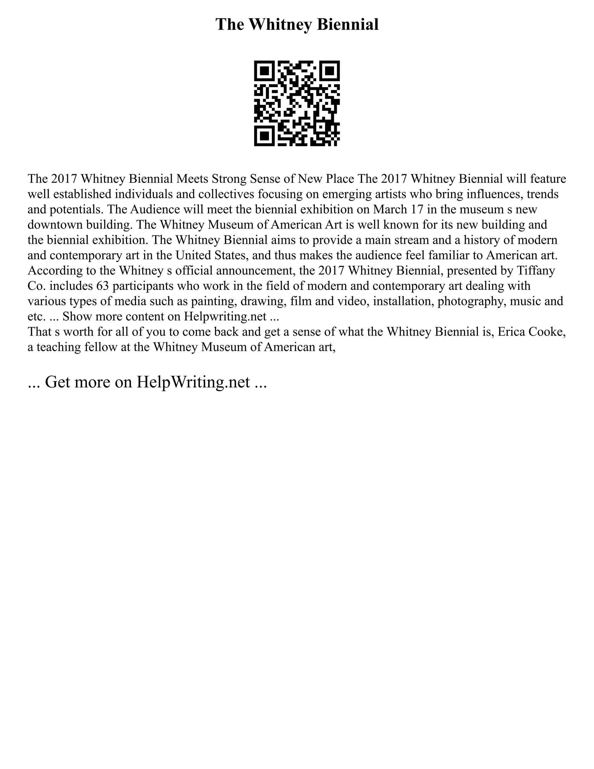 The Whitney Biennial
The 2017 Whitney Biennial Meets Strong Sense of New Place The 2017 Whitney Biennial will feature
well established individuals and collectives focusing on emerging artists who bring influences, trends
and potentials. The Audience will meet the biennial exhibition on March 17 in the museum s new
downtown building. The Whitney Museum of American Art is well known for its new building and
the biennial exhibition. The Whitney Biennial aims to provide a main stream and a history of modern
and contemporary art in the United States, and thus makes the audience feel familiar to American art.
According to the Whitney s official announcement, the 2017 Whitney Biennial, presented by Tiffany
Co. includes 63 participants who work in the field of modern and contemporary art dealing with
various types of media such as painting, drawing, film and video, installation, photography, music and
etc. ... Show more content on Helpwriting.net ...
That s worth for all of you to come back and get a sense of what the Whitney Biennial is, Erica Cooke,
a teaching fellow at the Whitney Museum of American art,
... Get more on HelpWriting.net ...
 