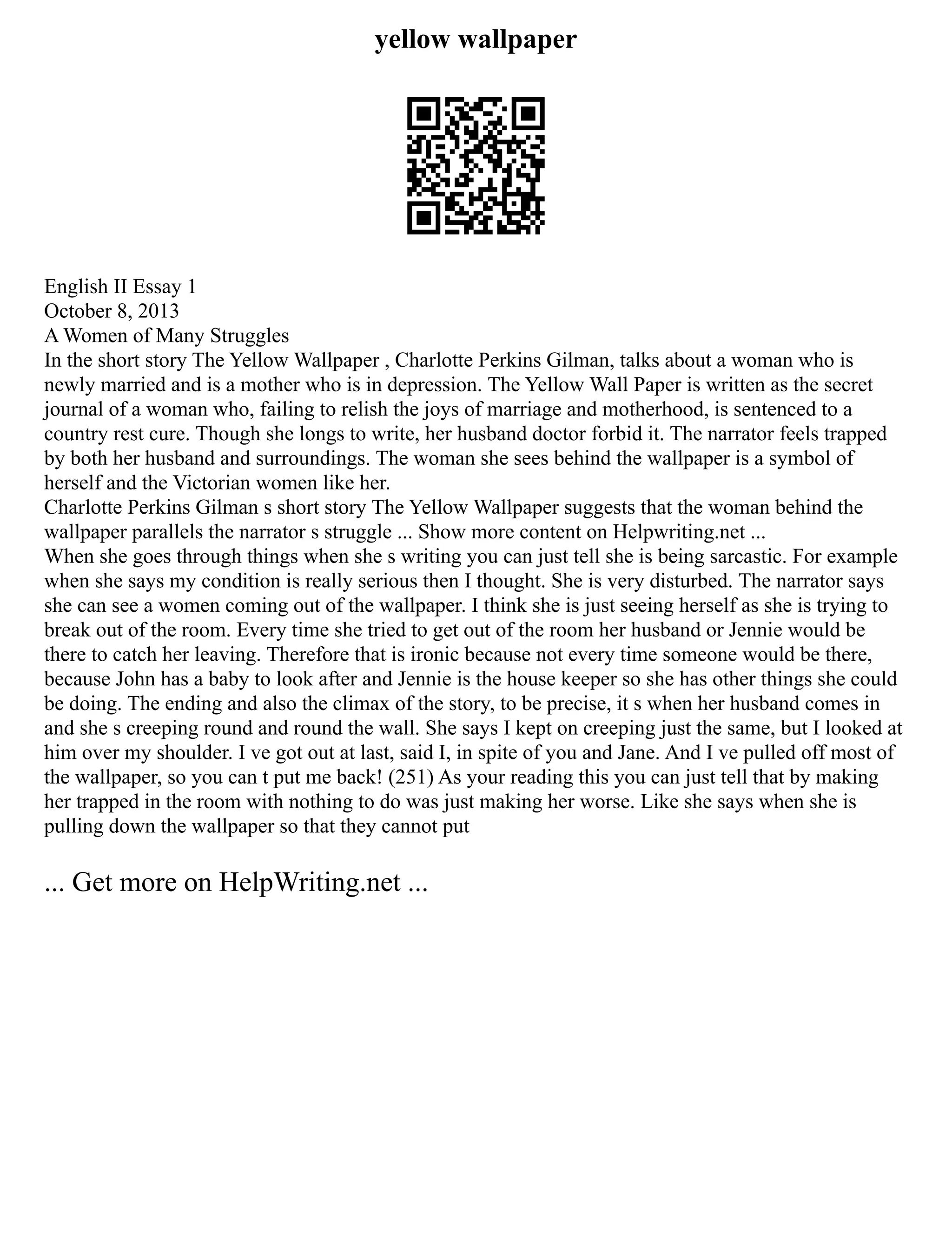 yellow wallpaper
English II Essay 1
October 8, 2013
A Women of Many Struggles
In the short story The Yellow Wallpaper , Charlotte Perkins Gilman, talks about a woman who is
newly married and is a mother who is in depression. The Yellow Wall Paper is written as the secret
journal of a woman who, failing to relish the joys of marriage and motherhood, is sentenced to a
country rest cure. Though she longs to write, her husband doctor forbid it. The narrator feels trapped
by both her husband and surroundings. The woman she sees behind the wallpaper is a symbol of
herself and the Victorian women like her.
Charlotte Perkins Gilman s short story The Yellow Wallpaper suggests that the woman behind the
wallpaper parallels the narrator s struggle ... Show more content on Helpwriting.net ...
When she goes through things when she s writing you can just tell she is being sarcastic. For example
when she says my condition is really serious then I thought. She is very disturbed. The narrator says
she can see a women coming out of the wallpaper. I think she is just seeing herself as she is trying to
break out of the room. Every time she tried to get out of the room her husband or Jennie would be
there to catch her leaving. Therefore that is ironic because not every time someone would be there,
because John has a baby to look after and Jennie is the house keeper so she has other things she could
be doing. The ending and also the climax of the story, to be precise, it s when her husband comes in
and she s creeping round and round the wall. She says I kept on creeping just the same, but I looked at
him over my shoulder. I ve got out at last, said I, in spite of you and Jane. And I ve pulled off most of
the wallpaper, so you can t put me back! (251) As your reading this you can just tell that by making
her trapped in the room with nothing to do was just making her worse. Like she says when she is
pulling down the wallpaper so that they cannot put
... Get more on HelpWriting.net ...
 
