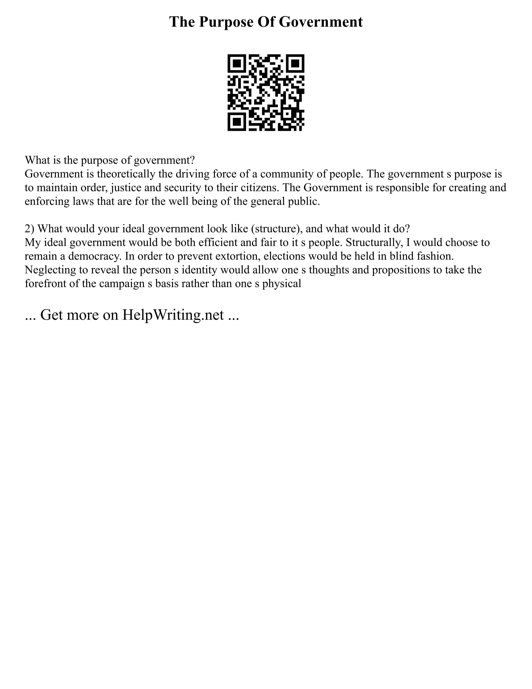 The Purpose Of Government
What is the purpose of government?
Government is theoretically the driving force of a community of people. The government s purpose is
to maintain order, justice and security to their citizens. The Government is responsible for creating and
enforcing laws that are for the well being of the general public.
2) What would your ideal government look like (structure), and what would it do?
My ideal government would be both efficient and fair to it s people. Structurally, I would choose to
remain a democracy. In order to prevent extortion, elections would be held in blind fashion.
Neglecting to reveal the person s identity would allow one s thoughts and propositions to take the
forefront of the campaign s basis rather than one s physical
... Get more on HelpWriting.net ...
 