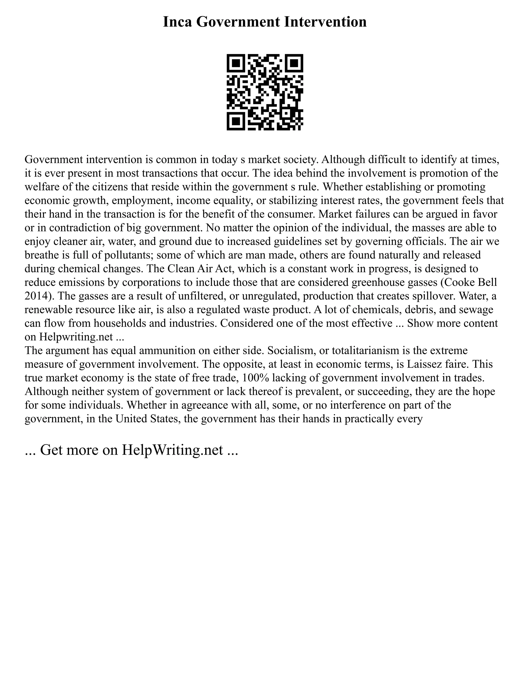 Inca Government Intervention
Government intervention is common in today s market society. Although difficult to identify at times,
it is ever present in most transactions that occur. The idea behind the involvement is promotion of the
welfare of the citizens that reside within the government s rule. Whether establishing or promoting
economic growth, employment, income equality, or stabilizing interest rates, the government feels that
their hand in the transaction is for the benefit of the consumer. Market failures can be argued in favor
or in contradiction of big government. No matter the opinion of the individual, the masses are able to
enjoy cleaner air, water, and ground due to increased guidelines set by governing officials. The air we
breathe is full of pollutants; some of which are man made, others are found naturally and released
during chemical changes. The Clean Air Act, which is a constant work in progress, is designed to
reduce emissions by corporations to include those that are considered greenhouse gasses (Cooke Bell
2014). The gasses are a result of unfiltered, or unregulated, production that creates spillover. Water, a
renewable resource like air, is also a regulated waste product. A lot of chemicals, debris, and sewage
can flow from households and industries. Considered one of the most effective ... Show more content
on Helpwriting.net ...
The argument has equal ammunition on either side. Socialism, or totalitarianism is the extreme
measure of government involvement. The opposite, at least in economic terms, is Laissez faire. This
true market economy is the state of free trade, 100% lacking of government involvement in trades.
Although neither system of government or lack thereof is prevalent, or succeeding, they are the hope
for some individuals. Whether in agreeance with all, some, or no interference on part of the
government, in the United States, the government has their hands in practically every
... Get more on HelpWriting.net ...
 