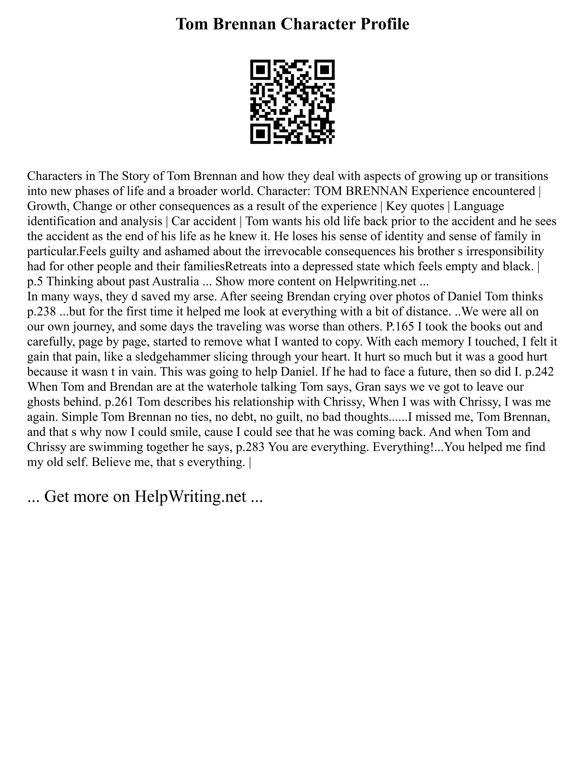 Tom Brennan Character Profile
Characters in The Story of Tom Brennan and how they deal with aspects of growing up or transitions
into new phases of life and a broader world. Character: TOM BRENNAN Experience encountered |
Growth, Change or other consequences as a result of the experience | Key quotes | Language
identification and analysis | Car accident | Tom wants his old life back prior to the accident and he sees
the accident as the end of his life as he knew it. He loses his sense of identity and sense of family in
particular.Feels guilty and ashamed about the irrevocable consequences his brother s irresponsibility
had for other people and their familiesRetreats into a depressed state which feels empty and black. |
p.5 Thinking about past Australia ... Show more content on Helpwriting.net ...
In many ways, they d saved my arse. After seeing Brendan crying over photos of Daniel Tom thinks
p.238 ...but for the first time it helped me look at everything with a bit of distance. ..We were all on
our own journey, and some days the traveling was worse than others. P.165 I took the books out and
carefully, page by page, started to remove what I wanted to copy. With each memory I touched, I felt it
gain that pain, like a sledgehammer slicing through your heart. It hurt so much but it was a good hurt
because it wasn t in vain. This was going to help Daniel. If he had to face a future, then so did I. p.242
When Tom and Brendan are at the waterhole talking Tom says, Gran says we ve got to leave our
ghosts behind. p.261 Tom describes his relationship with Chrissy, When I was with Chrissy, I was me
again. Simple Tom Brennan no ties, no debt, no guilt, no bad thoughts......I missed me, Tom Brennan,
and that s why now I could smile, cause I could see that he was coming back. And when Tom and
Chrissy are swimming together he says, p.283 You are everything. Everything!...You helped me find
my old self. Believe me, that s everything. |
... Get more on HelpWriting.net ...
 