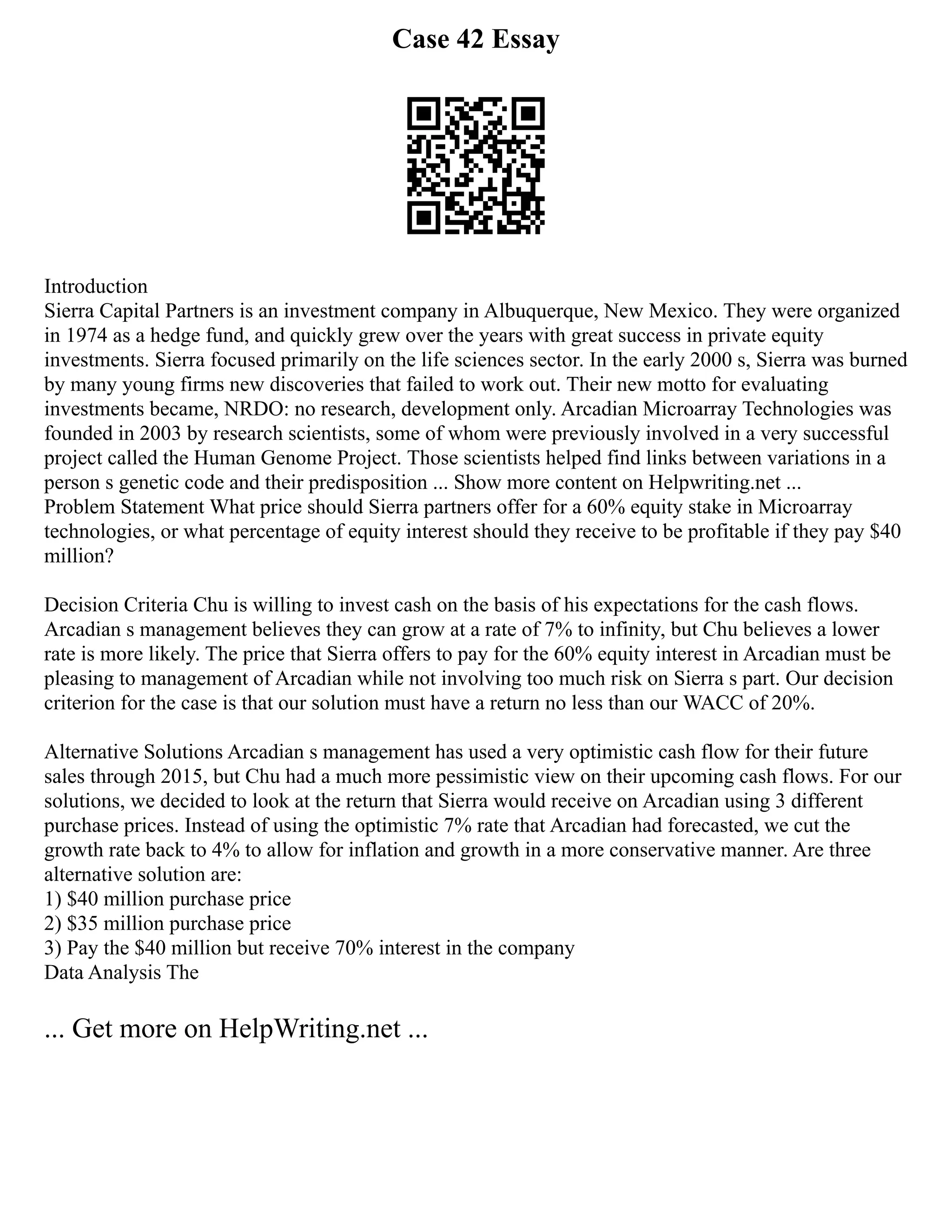 Case 42 Essay
Introduction
Sierra Capital Partners is an investment company in Albuquerque, New Mexico. They were organized
in 1974 as a hedge fund, and quickly grew over the years with great success in private equity
investments. Sierra focused primarily on the life sciences sector. In the early 2000 s, Sierra was burned
by many young firms new discoveries that failed to work out. Their new motto for evaluating
investments became, NRDO: no research, development only. Arcadian Microarray Technologies was
founded in 2003 by research scientists, some of whom were previously involved in a very successful
project called the Human Genome Project. Those scientists helped find links between variations in a
person s genetic code and their predisposition ... Show more content on Helpwriting.net ...
Problem Statement What price should Sierra partners offer for a 60% equity stake in Microarray
technologies, or what percentage of equity interest should they receive to be profitable if they pay $40
million?
Decision Criteria Chu is willing to invest cash on the basis of his expectations for the cash flows.
Arcadian s management believes they can grow at a rate of 7% to infinity, but Chu believes a lower
rate is more likely. The price that Sierra offers to pay for the 60% equity interest in Arcadian must be
pleasing to management of Arcadian while not involving too much risk on Sierra s part. Our decision
criterion for the case is that our solution must have a return no less than our WACC of 20%.
Alternative Solutions Arcadian s management has used a very optimistic cash flow for their future
sales through 2015, but Chu had a much more pessimistic view on their upcoming cash flows. For our
solutions, we decided to look at the return that Sierra would receive on Arcadian using 3 different
purchase prices. Instead of using the optimistic 7% rate that Arcadian had forecasted, we cut the
growth rate back to 4% to allow for inflation and growth in a more conservative manner. Are three
alternative solution are:
1) $40 million purchase price
2) $35 million purchase price
3) Pay the $40 million but receive 70% interest in the company
Data Analysis The
... Get more on HelpWriting.net ...
 