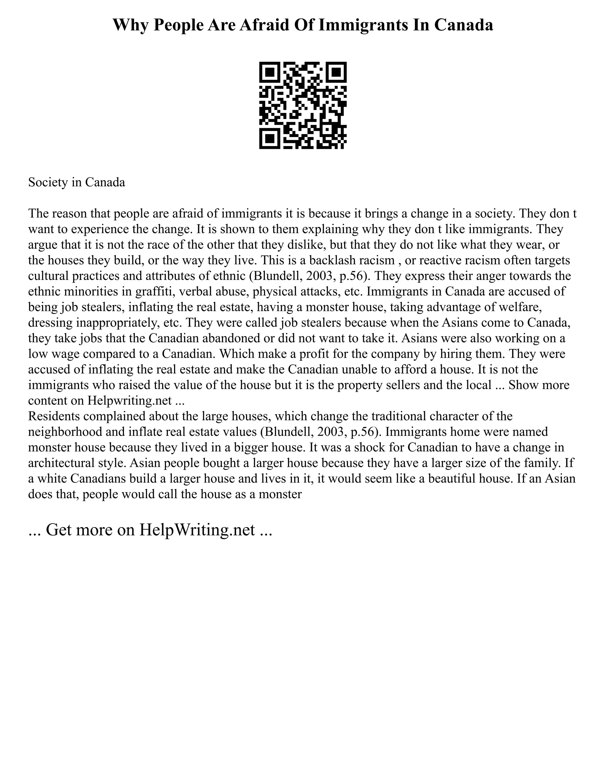 Why People Are Afraid Of Immigrants In Canada
Society in Canada
The reason that people are afraid of immigrants it is because it brings a change in a society. They don t
want to experience the change. It is shown to them explaining why they don t like immigrants. They
argue that it is not the race of the other that they dislike, but that they do not like what they wear, or
the houses they build, or the way they live. This is a backlash racism , or reactive racism often targets
cultural practices and attributes of ethnic (Blundell, 2003, p.56). They express their anger towards the
ethnic minorities in graffiti, verbal abuse, physical attacks, etc. Immigrants in Canada are accused of
being job stealers, inflating the real estate, having a monster house, taking advantage of welfare,
dressing inappropriately, etc. They were called job stealers because when the Asians come to Canada,
they take jobs that the Canadian abandoned or did not want to take it. Asians were also working on a
low wage compared to a Canadian. Which make a profit for the company by hiring them. They were
accused of inflating the real estate and make the Canadian unable to afford a house. It is not the
immigrants who raised the value of the house but it is the property sellers and the local ... Show more
content on Helpwriting.net ...
Residents complained about the large houses, which change the traditional character of the
neighborhood and inflate real estate values (Blundell, 2003, p.56). Immigrants home were named
monster house because they lived in a bigger house. It was a shock for Canadian to have a change in
architectural style. Asian people bought a larger house because they have a larger size of the family. If
a white Canadians build a larger house and lives in it, it would seem like a beautiful house. If an Asian
does that, people would call the house as a monster
... Get more on HelpWriting.net ...
 