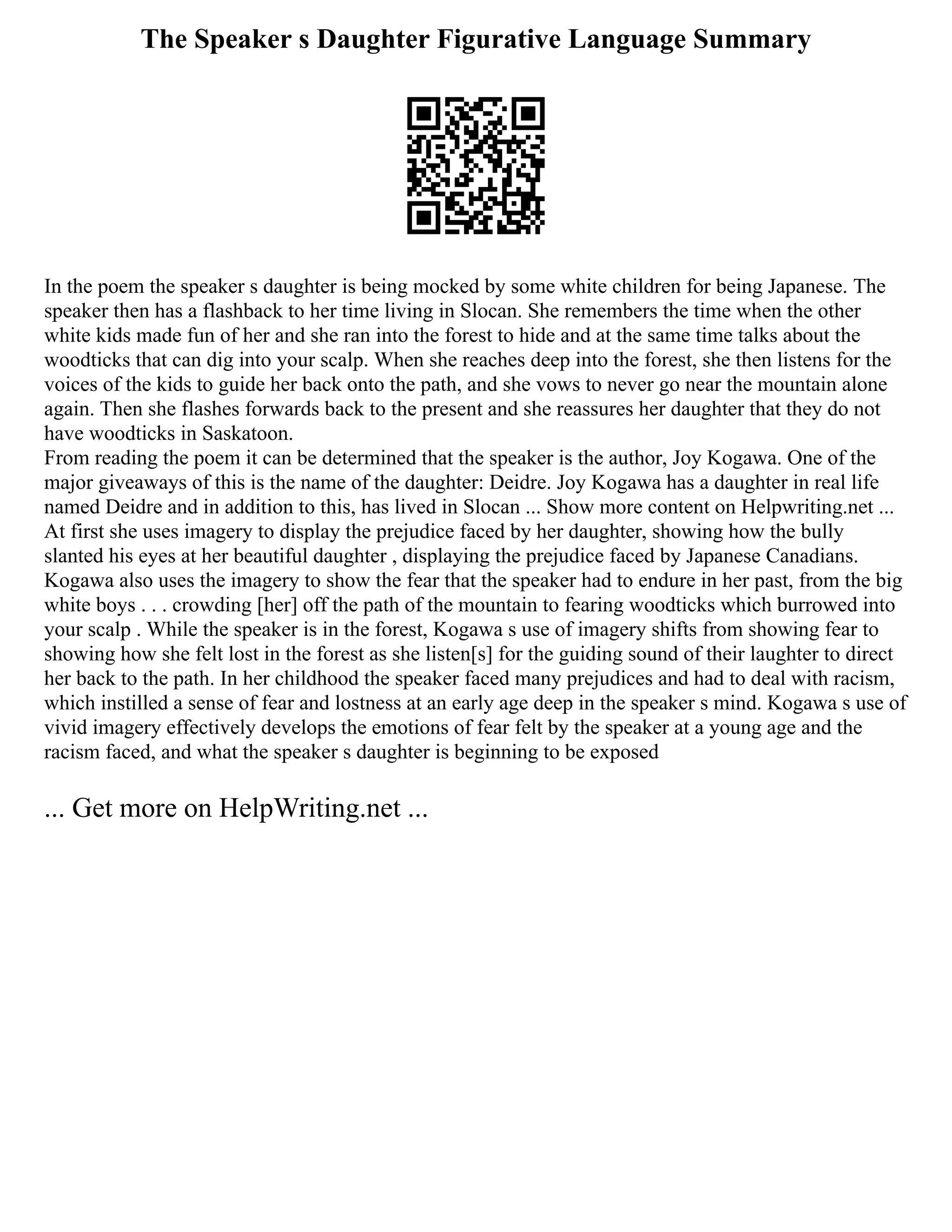 The Speaker s Daughter Figurative Language Summary
In the poem the speaker s daughter is being mocked by some white children for being Japanese. The
speaker then has a flashback to her time living in Slocan. She remembers the time when the other
white kids made fun of her and she ran into the forest to hide and at the same time talks about the
woodticks that can dig into your scalp. When she reaches deep into the forest, she then listens for the
voices of the kids to guide her back onto the path, and she vows to never go near the mountain alone
again. Then she flashes forwards back to the present and she reassures her daughter that they do not
have woodticks in Saskatoon.
From reading the poem it can be determined that the speaker is the author, Joy Kogawa. One of the
major giveaways of this is the name of the daughter: Deidre. Joy Kogawa has a daughter in real life
named Deidre and in addition to this, has lived in Slocan ... Show more content on Helpwriting.net ...
At first she uses imagery to display the prejudice faced by her daughter, showing how the bully
slanted his eyes at her beautiful daughter , displaying the prejudice faced by Japanese Canadians.
Kogawa also uses the imagery to show the fear that the speaker had to endure in her past, from the big
white boys . . . crowding [her] off the path of the mountain to fearing woodticks which burrowed into
your scalp . While the speaker is in the forest, Kogawa s use of imagery shifts from showing fear to
showing how she felt lost in the forest as she listen[s] for the guiding sound of their laughter to direct
her back to the path. In her childhood the speaker faced many prejudices and had to deal with racism,
which instilled a sense of fear and lostness at an early age deep in the speaker s mind. Kogawa s use of
vivid imagery effectively develops the emotions of fear felt by the speaker at a young age and the
racism faced, and what the speaker s daughter is beginning to be exposed
... Get more on HelpWriting.net ...
 