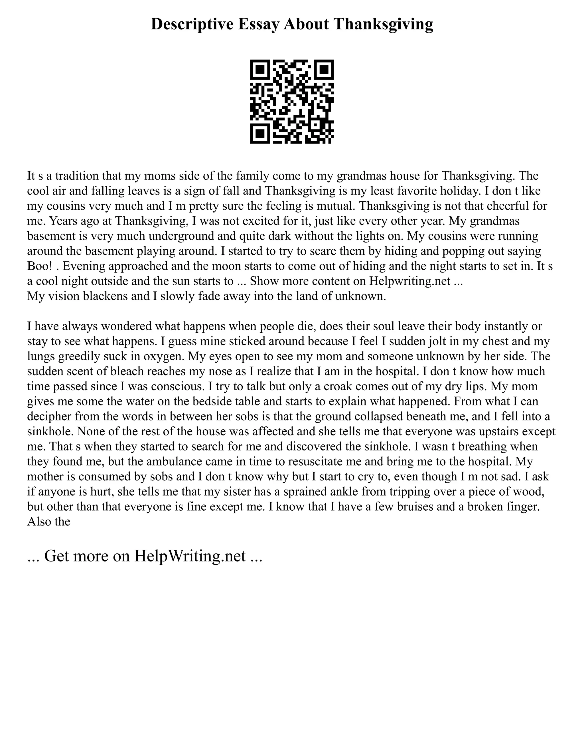 Descriptive Essay About Thanksgiving
It s a tradition that my moms side of the family come to my grandmas house for Thanksgiving. The
cool air and falling leaves is a sign of fall and Thanksgiving is my least favorite holiday. I don t like
my cousins very much and I m pretty sure the feeling is mutual. Thanksgiving is not that cheerful for
me. Years ago at Thanksgiving, I was not excited for it, just like every other year. My grandmas
basement is very much underground and quite dark without the lights on. My cousins were running
around the basement playing around. I started to try to scare them by hiding and popping out saying
Boo! . Evening approached and the moon starts to come out of hiding and the night starts to set in. It s
a cool night outside and the sun starts to ... Show more content on Helpwriting.net ...
My vision blackens and I slowly fade away into the land of unknown.
I have always wondered what happens when people die, does their soul leave their body instantly or
stay to see what happens. I guess mine sticked around because I feel I sudden jolt in my chest and my
lungs greedily suck in oxygen. My eyes open to see my mom and someone unknown by her side. The
sudden scent of bleach reaches my nose as I realize that I am in the hospital. I don t know how much
time passed since I was conscious. I try to talk but only a croak comes out of my dry lips. My mom
gives me some the water on the bedside table and starts to explain what happened. From what I can
decipher from the words in between her sobs is that the ground collapsed beneath me, and I fell into a
sinkhole. None of the rest of the house was affected and she tells me that everyone was upstairs except
me. That s when they started to search for me and discovered the sinkhole. I wasn t breathing when
they found me, but the ambulance came in time to resuscitate me and bring me to the hospital. My
mother is consumed by sobs and I don t know why but I start to cry to, even though I m not sad. I ask
if anyone is hurt, she tells me that my sister has a sprained ankle from tripping over a piece of wood,
but other than that everyone is fine except me. I know that I have a few bruises and a broken finger.
Also the
... Get more on HelpWriting.net ...
 