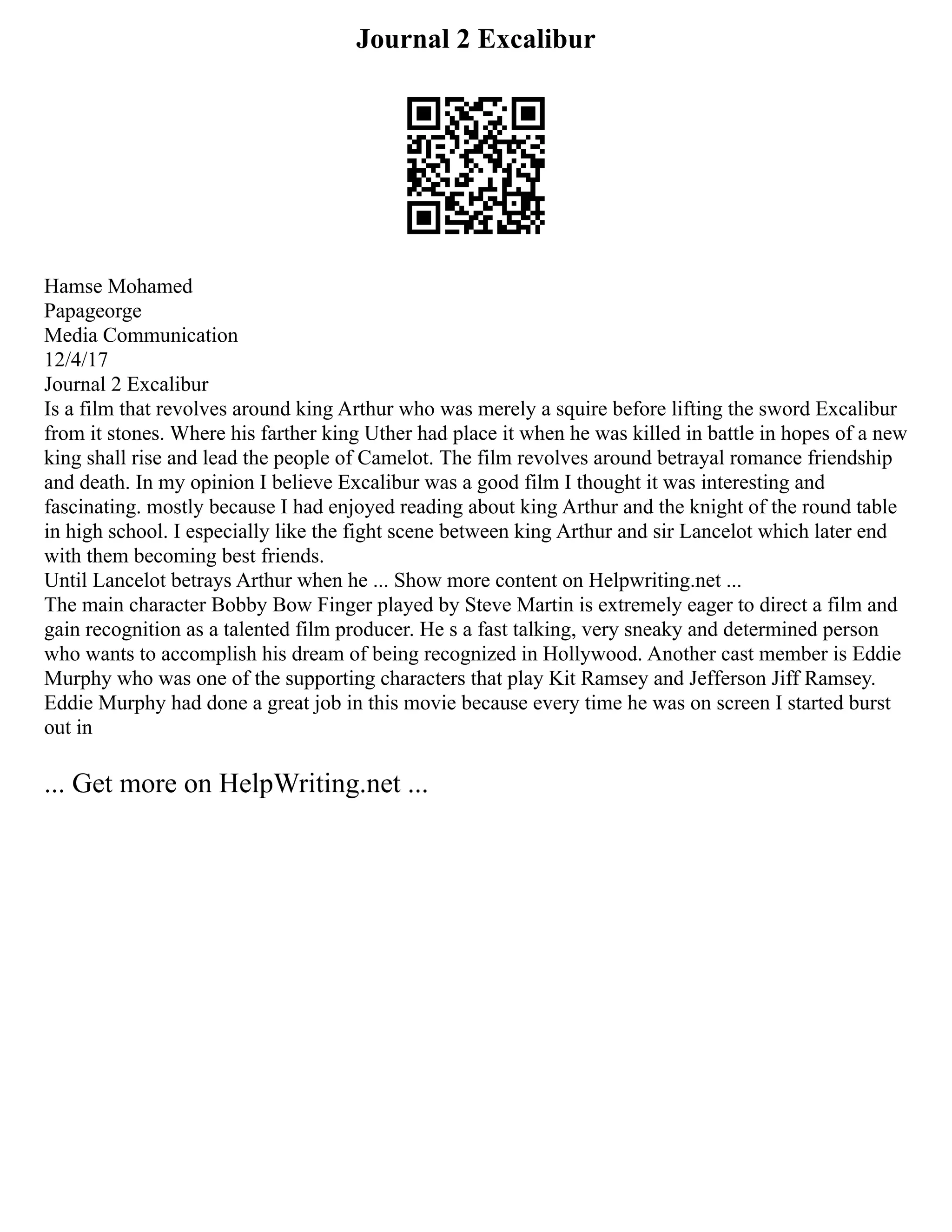 Journal 2 Excalibur
Hamse Mohamed
Papageorge
Media Communication
12/4/17
Journal 2 Excalibur
Is a film that revolves around king Arthur who was merely a squire before lifting the sword Excalibur
from it stones. Where his farther king Uther had place it when he was killed in battle in hopes of a new
king shall rise and lead the people of Camelot. The film revolves around betrayal romance friendship
and death. In my opinion I believe Excalibur was a good film I thought it was interesting and
fascinating. mostly because I had enjoyed reading about king Arthur and the knight of the round table
in high school. I especially like the fight scene between king Arthur and sir Lancelot which later end
with them becoming best friends.
Until Lancelot betrays Arthur when he ... Show more content on Helpwriting.net ...
The main character Bobby Bow Finger played by Steve Martin is extremely eager to direct a film and
gain recognition as a talented film producer. He s a fast talking, very sneaky and determined person
who wants to accomplish his dream of being recognized in Hollywood. Another cast member is Eddie
Murphy who was one of the supporting characters that play Kit Ramsey and Jefferson Jiff Ramsey.
Eddie Murphy had done a great job in this movie because every time he was on screen I started burst
out in
... Get more on HelpWriting.net ...
 