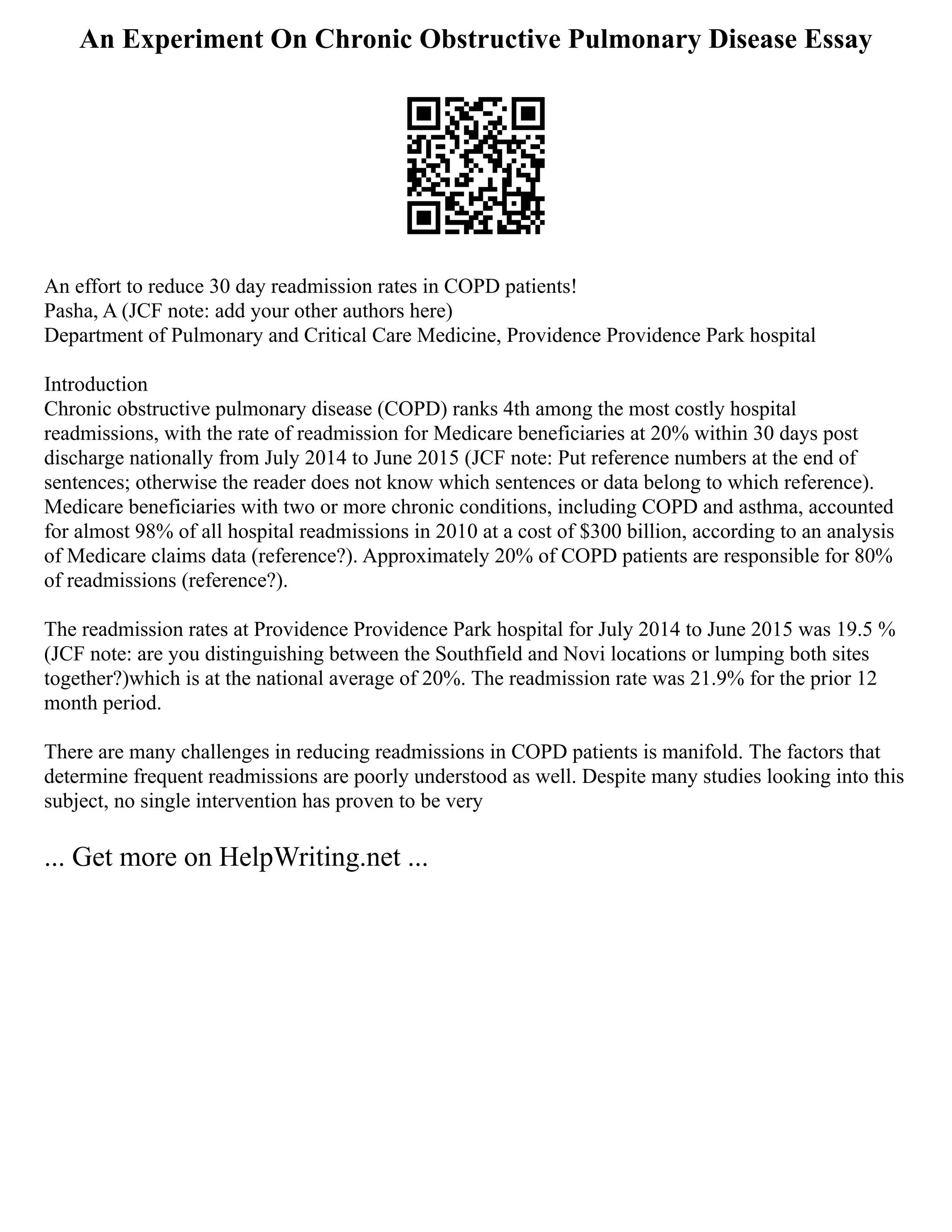 An Experiment On Chronic Obstructive Pulmonary Disease Essay
An effort to reduce 30 day readmission rates in COPD patients!
Pasha, A (JCF note: add your other authors here)
Department of Pulmonary and Critical Care Medicine, Providence Providence Park hospital
Introduction
Chronic obstructive pulmonary disease (COPD) ranks 4th among the most costly hospital
readmissions, with the rate of readmission for Medicare beneficiaries at 20% within 30 days post
discharge nationally from July 2014 to June 2015 (JCF note: Put reference numbers at the end of
sentences; otherwise the reader does not know which sentences or data belong to which reference).
Medicare beneficiaries with two or more chronic conditions, including COPD and asthma, accounted
for almost 98% of all hospital readmissions in 2010 at a cost of $300 billion, according to an analysis
of Medicare claims data (reference?). Approximately 20% of COPD patients are responsible for 80%
of readmissions (reference?).
The readmission rates at Providence Providence Park hospital for July 2014 to June 2015 was 19.5 %
(JCF note: are you distinguishing between the Southfield and Novi locations or lumping both sites
together?)which is at the national average of 20%. The readmission rate was 21.9% for the prior 12
month period.
There are many challenges in reducing readmissions in COPD patients is manifold. The factors that
determine frequent readmissions are poorly understood as well. Despite many studies looking into this
subject, no single intervention has proven to be very
... Get more on HelpWriting.net ...
 