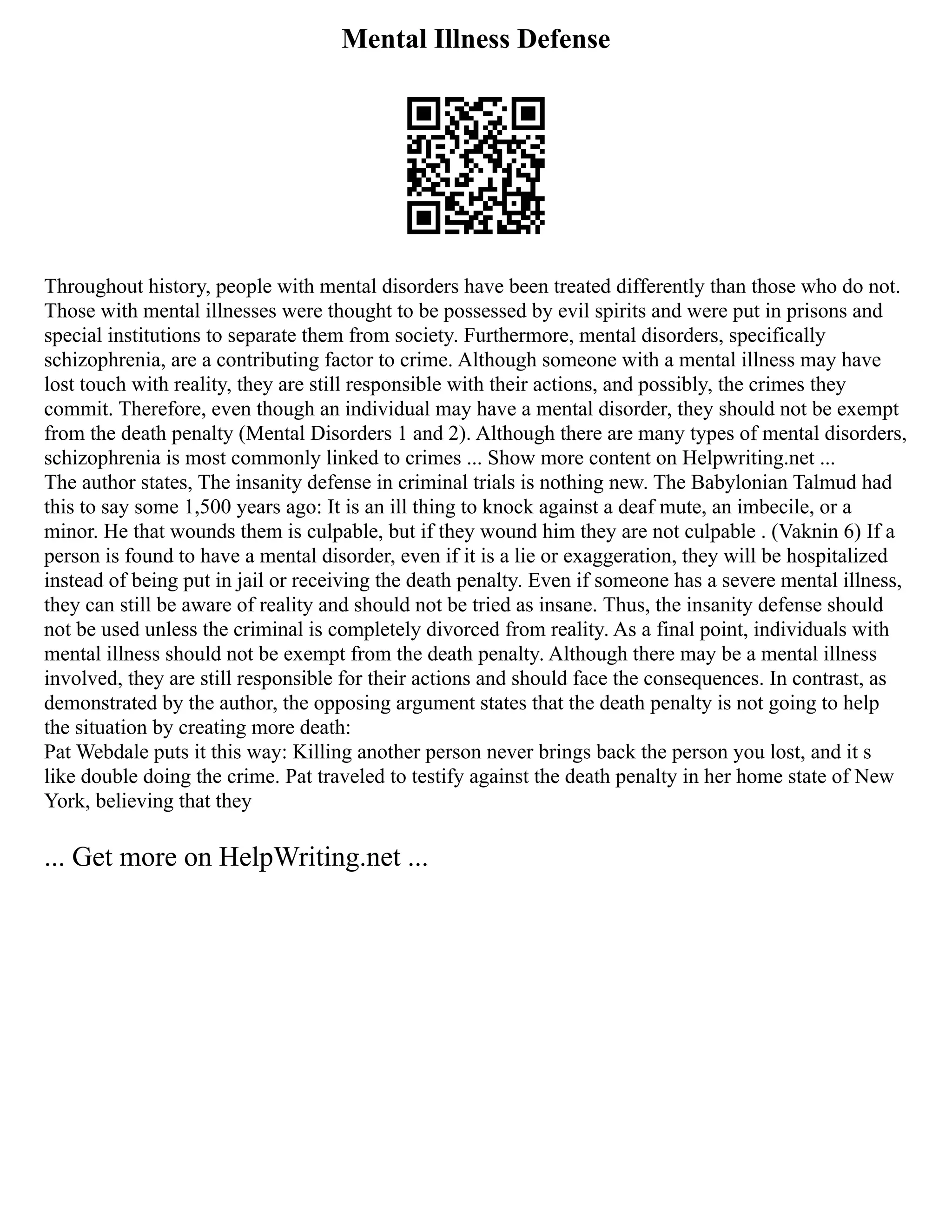 Mental Illness Defense
Throughout history, people with mental disorders have been treated differently than those who do not.
Those with mental illnesses were thought to be possessed by evil spirits and were put in prisons and
special institutions to separate them from society. Furthermore, mental disorders, specifically
schizophrenia, are a contributing factor to crime. Although someone with a mental illness may have
lost touch with reality, they are still responsible with their actions, and possibly, the crimes they
commit. Therefore, even though an individual may have a mental disorder, they should not be exempt
from the death penalty (Mental Disorders 1 and 2). Although there are many types of mental disorders,
schizophrenia is most commonly linked to crimes ... Show more content on Helpwriting.net ...
The author states, The insanity defense in criminal trials is nothing new. The Babylonian Talmud had
this to say some 1,500 years ago: It is an ill thing to knock against a deaf mute, an imbecile, or a
minor. He that wounds them is culpable, but if they wound him they are not culpable . (Vaknin 6) If a
person is found to have a mental disorder, even if it is a lie or exaggeration, they will be hospitalized
instead of being put in jail or receiving the death penalty. Even if someone has a severe mental illness,
they can still be aware of reality and should not be tried as insane. Thus, the insanity defense should
not be used unless the criminal is completely divorced from reality. As a final point, individuals with
mental illness should not be exempt from the death penalty. Although there may be a mental illness
involved, they are still responsible for their actions and should face the consequences. In contrast, as
demonstrated by the author, the opposing argument states that the death penalty is not going to help
the situation by creating more death:
Pat Webdale puts it this way: Killing another person never brings back the person you lost, and it s
like double doing the crime. Pat traveled to testify against the death penalty in her home state of New
York, believing that they
... Get more on HelpWriting.net ...
 