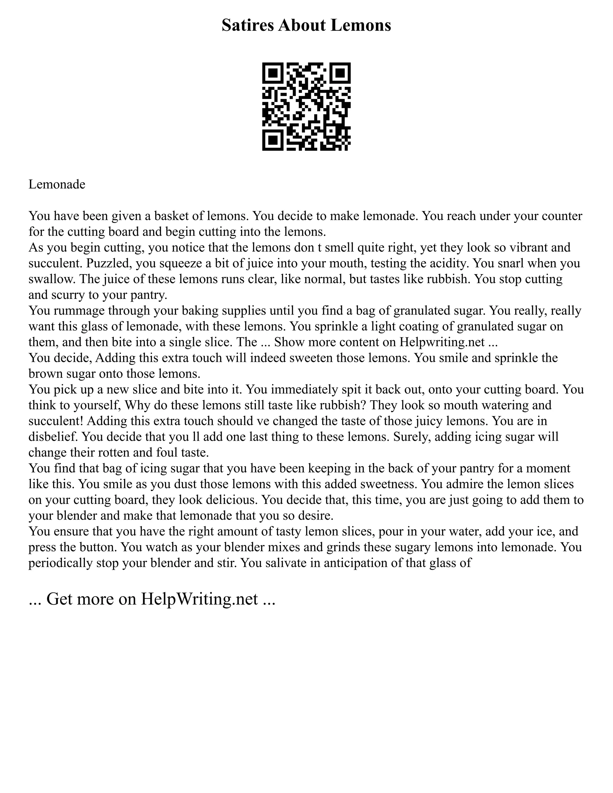 Satires About Lemons
Lemonade
You have been given a basket of lemons. You decide to make lemonade. You reach under your counter
for the cutting board and begin cutting into the lemons.
As you begin cutting, you notice that the lemons don t smell quite right, yet they look so vibrant and
succulent. Puzzled, you squeeze a bit of juice into your mouth, testing the acidity. You snarl when you
swallow. The juice of these lemons runs clear, like normal, but tastes like rubbish. You stop cutting
and scurry to your pantry.
You rummage through your baking supplies until you find a bag of granulated sugar. You really, really
want this glass of lemonade, with these lemons. You sprinkle a light coating of granulated sugar on
them, and then bite into a single slice. The ... Show more content on Helpwriting.net ...
You decide, Adding this extra touch will indeed sweeten those lemons. You smile and sprinkle the
brown sugar onto those lemons.
You pick up a new slice and bite into it. You immediately spit it back out, onto your cutting board. You
think to yourself, Why do these lemons still taste like rubbish? They look so mouth watering and
succulent! Adding this extra touch should ve changed the taste of those juicy lemons. You are in
disbelief. You decide that you ll add one last thing to these lemons. Surely, adding icing sugar will
change their rotten and foul taste.
You find that bag of icing sugar that you have been keeping in the back of your pantry for a moment
like this. You smile as you dust those lemons with this added sweetness. You admire the lemon slices
on your cutting board, they look delicious. You decide that, this time, you are just going to add them to
your blender and make that lemonade that you so desire.
You ensure that you have the right amount of tasty lemon slices, pour in your water, add your ice, and
press the button. You watch as your blender mixes and grinds these sugary lemons into lemonade. You
periodically stop your blender and stir. You salivate in anticipation of that glass of
... Get more on HelpWriting.net ...
 
