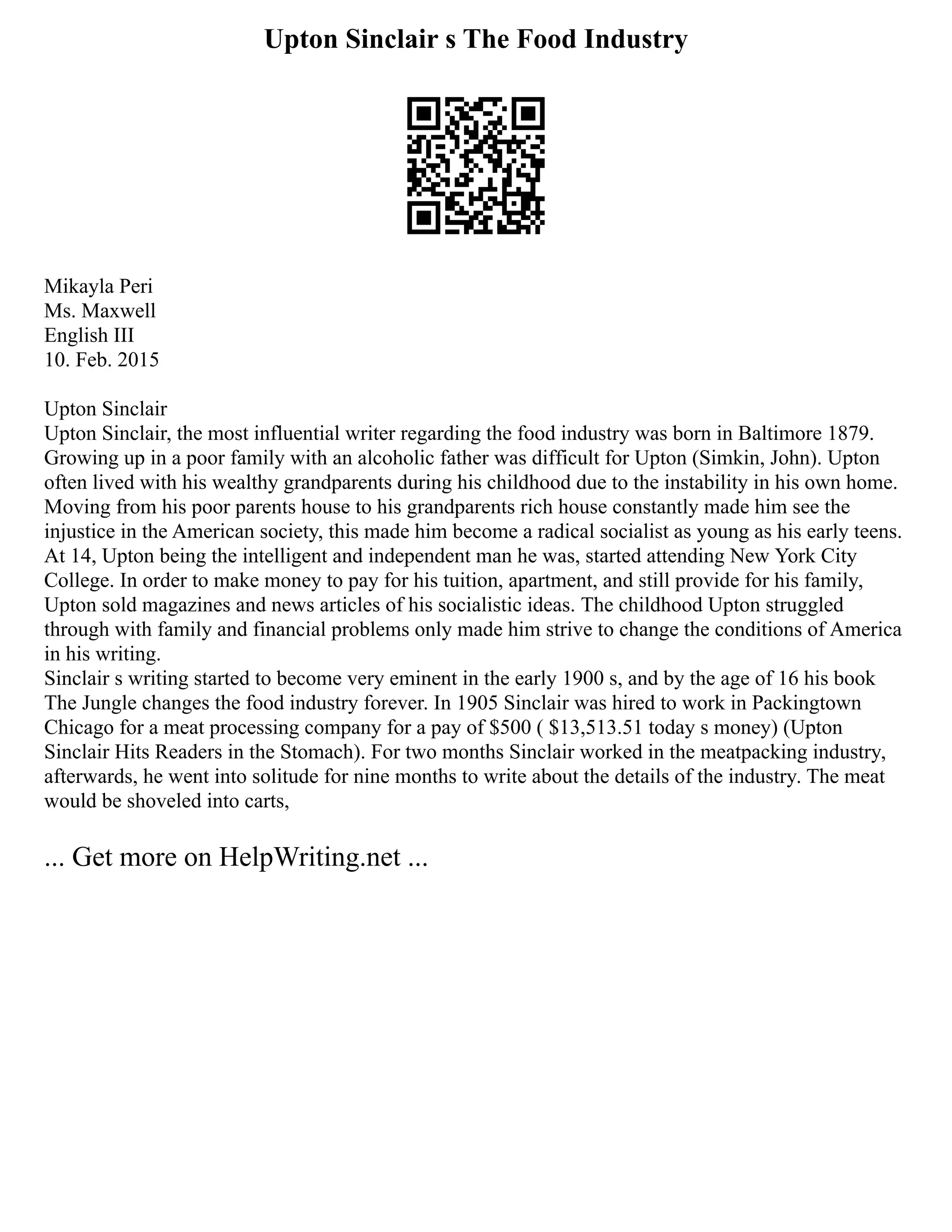 Upton Sinclair s The Food Industry
Mikayla Peri
Ms. Maxwell
English III
10. Feb. 2015
Upton Sinclair
Upton Sinclair, the most influential writer regarding the food industry was born in Baltimore 1879.
Growing up in a poor family with an alcoholic father was difficult for Upton (Simkin, John). Upton
often lived with his wealthy grandparents during his childhood due to the instability in his own home.
Moving from his poor parents house to his grandparents rich house constantly made him see the
injustice in the American society, this made him become a radical socialist as young as his early teens.
At 14, Upton being the intelligent and independent man he was, started attending New York City
College. In order to make money to pay for his tuition, apartment, and still provide for his family,
Upton sold magazines and news articles of his socialistic ideas. The childhood Upton struggled
through with family and financial problems only made him strive to change the conditions of America
in his writing.
Sinclair s writing started to become very eminent in the early 1900 s, and by the age of 16 his book
The Jungle changes the food industry forever. In 1905 Sinclair was hired to work in Packingtown
Chicago for a meat processing company for a pay of $500 ( $13,513.51 today s money) (Upton
Sinclair Hits Readers in the Stomach). For two months Sinclair worked in the meatpacking industry,
afterwards, he went into solitude for nine months to write about the details of the industry. The meat
would be shoveled into carts,
... Get more on HelpWriting.net ...
 