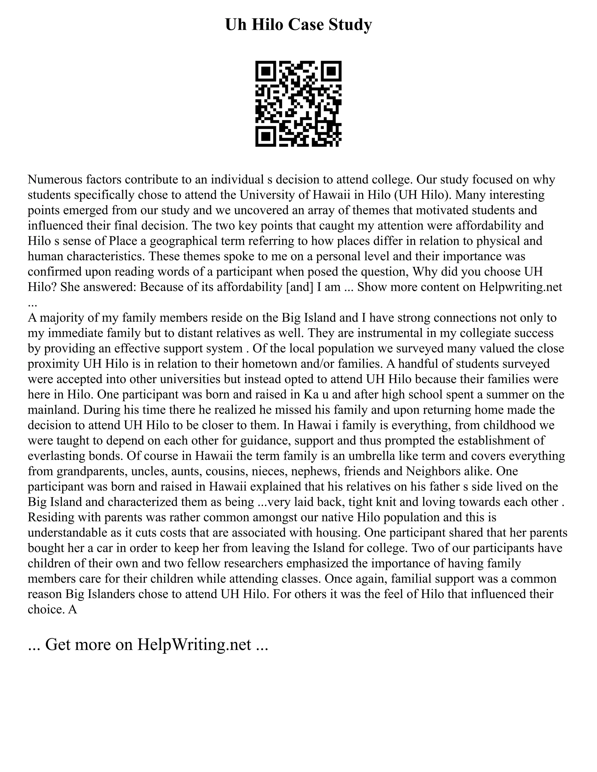 Uh Hilo Case Study
Numerous factors contribute to an individual s decision to attend college. Our study focused on why
students specifically chose to attend the University of Hawaii in Hilo (UH Hilo). Many interesting
points emerged from our study and we uncovered an array of themes that motivated students and
influenced their final decision. The two key points that caught my attention were affordability and
Hilo s sense of Place a geographical term referring to how places differ in relation to physical and
human characteristics. These themes spoke to me on a personal level and their importance was
confirmed upon reading words of a participant when posed the question, Why did you choose UH
Hilo? She answered: Because of its affordability [and] I am ... Show more content on Helpwriting.net
...
A majority of my family members reside on the Big Island and I have strong connections not only to
my immediate family but to distant relatives as well. They are instrumental in my collegiate success
by providing an effective support system . Of the local population we surveyed many valued the close
proximity UH Hilo is in relation to their hometown and/or families. A handful of students surveyed
were accepted into other universities but instead opted to attend UH Hilo because their families were
here in Hilo. One participant was born and raised in Ka u and after high school spent a summer on the
mainland. During his time there he realized he missed his family and upon returning home made the
decision to attend UH Hilo to be closer to them. In Hawai i family is everything, from childhood we
were taught to depend on each other for guidance, support and thus prompted the establishment of
everlasting bonds. Of course in Hawaii the term family is an umbrella like term and covers everything
from grandparents, uncles, aunts, cousins, nieces, nephews, friends and Neighbors alike. One
participant was born and raised in Hawaii explained that his relatives on his father s side lived on the
Big Island and characterized them as being ...very laid back, tight knit and loving towards each other .
Residing with parents was rather common amongst our native Hilo population and this is
understandable as it cuts costs that are associated with housing. One participant shared that her parents
bought her a car in order to keep her from leaving the Island for college. Two of our participants have
children of their own and two fellow researchers emphasized the importance of having family
members care for their children while attending classes. Once again, familial support was a common
reason Big Islanders chose to attend UH Hilo. For others it was the feel of Hilo that influenced their
choice. A
... Get more on HelpWriting.net ...
 