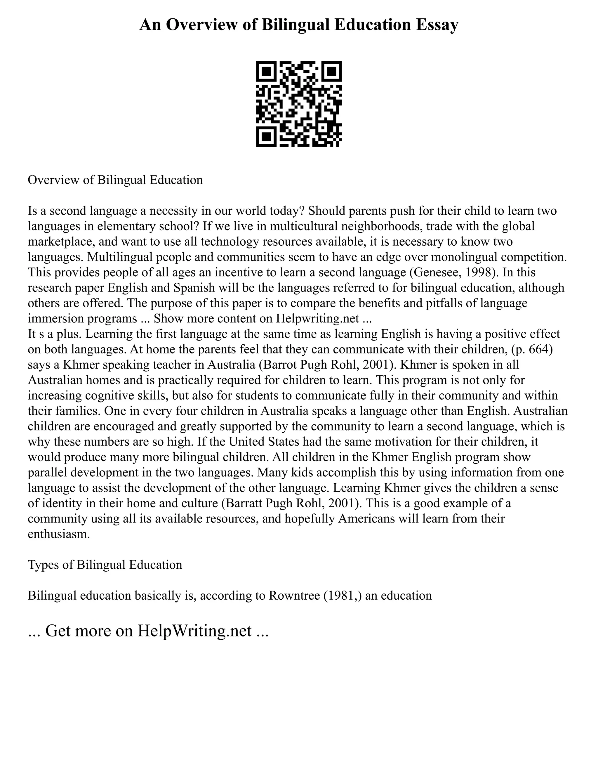 An Overview of Bilingual Education Essay
Overview of Bilingual Education
Is a second language a necessity in our world today? Should parents push for their child to learn two
languages in elementary school? If we live in multicultural neighborhoods, trade with the global
marketplace, and want to use all technology resources available, it is necessary to know two
languages. Multilingual people and communities seem to have an edge over monolingual competition.
This provides people of all ages an incentive to learn a second language (Genesee, 1998). In this
research paper English and Spanish will be the languages referred to for bilingual education, although
others are offered. The purpose of this paper is to compare the benefits and pitfalls of language
immersion programs ... Show more content on Helpwriting.net ...
It s a plus. Learning the first language at the same time as learning English is having a positive effect
on both languages. At home the parents feel that they can communicate with their children, (p. 664)
says a Khmer speaking teacher in Australia (Barrot Pugh Rohl, 2001). Khmer is spoken in all
Australian homes and is practically required for children to learn. This program is not only for
increasing cognitive skills, but also for students to communicate fully in their community and within
their families. One in every four children in Australia speaks a language other than English. Australian
children are encouraged and greatly supported by the community to learn a second language, which is
why these numbers are so high. If the United States had the same motivation for their children, it
would produce many more bilingual children. All children in the Khmer English program show
parallel development in the two languages. Many kids accomplish this by using information from one
language to assist the development of the other language. Learning Khmer gives the children a sense
of identity in their home and culture (Barratt Pugh Rohl, 2001). This is a good example of a
community using all its available resources, and hopefully Americans will learn from their
enthusiasm.
Types of Bilingual Education
Bilingual education basically is, according to Rowntree (1981,) an education
... Get more on HelpWriting.net ...
 