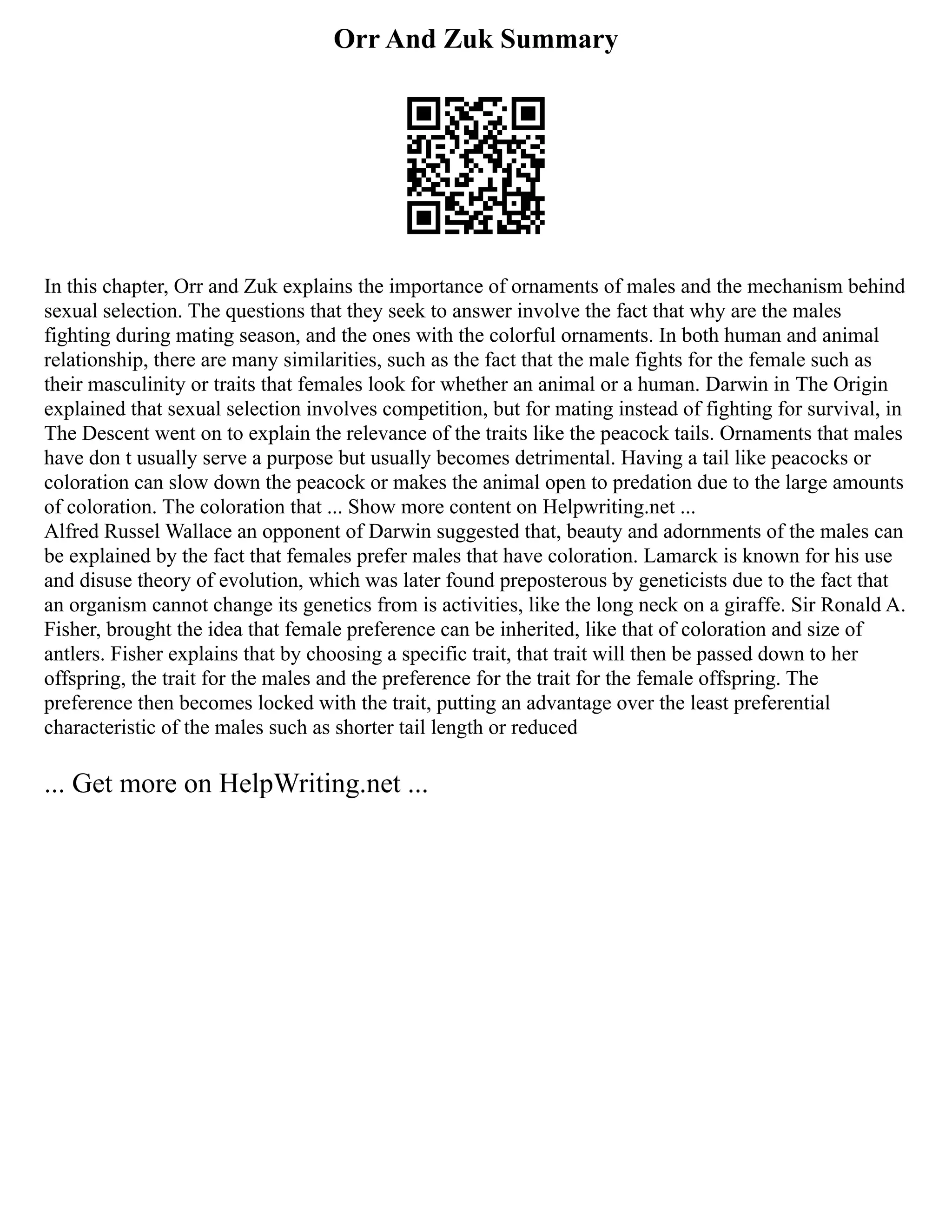 Orr And Zuk Summary
In this chapter, Orr and Zuk explains the importance of ornaments of males and the mechanism behind
sexual selection. The questions that they seek to answer involve the fact that why are the males
fighting during mating season, and the ones with the colorful ornaments. In both human and animal
relationship, there are many similarities, such as the fact that the male fights for the female such as
their masculinity or traits that females look for whether an animal or a human. Darwin in The Origin
explained that sexual selection involves competition, but for mating instead of fighting for survival, in
The Descent went on to explain the relevance of the traits like the peacock tails. Ornaments that males
have don t usually serve a purpose but usually becomes detrimental. Having a tail like peacocks or
coloration can slow down the peacock or makes the animal open to predation due to the large amounts
of coloration. The coloration that ... Show more content on Helpwriting.net ...
Alfred Russel Wallace an opponent of Darwin suggested that, beauty and adornments of the males can
be explained by the fact that females prefer males that have coloration. Lamarck is known for his use
and disuse theory of evolution, which was later found preposterous by geneticists due to the fact that
an organism cannot change its genetics from is activities, like the long neck on a giraffe. Sir Ronald A.
Fisher, brought the idea that female preference can be inherited, like that of coloration and size of
antlers. Fisher explains that by choosing a specific trait, that trait will then be passed down to her
offspring, the trait for the males and the preference for the trait for the female offspring. The
preference then becomes locked with the trait, putting an advantage over the least preferential
characteristic of the males such as shorter tail length or reduced
... Get more on HelpWriting.net ...
 