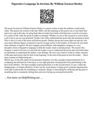 Figurative Language In Invictus By William Earnest Henley
The poem Invictus by William Earnest Henley is a poem writen so that the audience could easily
relate. This poem was written in the late 1800 s, but the meaning of this poem was so true back then
and even is up to this day. Its giing hope that no matter how hard a trial becomes it can be overcome.
It is a part of life, trials are given to make us stronger. Wheher we rise to the occasion or cower down
is all a test to see our true potential. People who really understand this poem take the meaning to heart.
This is why it is one of the most well known poems. Henley doesnt just come right out and say it he
uses many diferent figures of speech to get his mesage across to the readers. In Invictus he uses three
main elements of speech. He uses imagery, personifiation, and metaphors. Imagery is a very
desciptive form of figurative language to help the reader create a mental picture. The reason why
imagery is used in Invictus is to provide the reader a way to undersand the poem and it provides them
an oportunity to understand the author s true feelings. He uses very creative words to create a picture
of the pain and misery that he feels in the begining. In the end of the poem he lets the reader ... Show
more content on Helpwriting.net ...
Which says, In the fell clutch of circumstance (Henley). For this example of personification he is
comparing the bad luck he is having to a very tight grip that is keeping him from performing to the
best of his abilities. The final example of personification is in the second stanza. It says, Under the
bludgeoning s of chance (Henley). In this one the word chance is being given a human characteristic
of be able to physically hit something or someone. Henley is describing his suffering and the pain to
something that is constantly striking him and never letting up causing him horrible
... Get more on HelpWriting.net ...
 