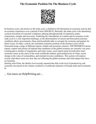 The Economic Position On The Business Cycle
he business cycle, also known as the trade cycle, is defined as the fluctuation in economic activity that
an economy experiences over a period of time (SOURCE). Basically, the trade cycle is the alternating
cyclical movement of economic conditions; phasing through periods of expansion, peaks,
contractions, troughs and recoveries. Predicting the whereabouts of a nation and its economy on the
trade cycle is a very important challenge; as the determination of current and forecasted economic
conditions allows governments, firms and households alike to navigate the economy and prepare for
future issues. In today s article, the Australian economic position on the business cycle will be
forecasted using a range of different reports, models and economic criterion. THE REPORTS Current
reports, experts and articles all indicate that conditions of the global economy are currently very poor.
Looking past a number of singularities and minor issues, most reports point towards three main
economic issues as the cause of the weak worldwide markets; poor productivity in China, recent
slumps in the value of commodities, and minimal investor confidence. This section will analyse
exactly what these issues are, how they are effecting the global economy and what impact they have
on Australia.
Starting with China, the Motley Fool recently reported that falls in the level of productivity and
economic movement in the country resulted in a worldwide reduction of foreign trade and investment.
In
... Get more on HelpWriting.net ...
 
