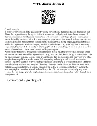 Welch Mission Statement
Critical Analysis:
In order for corporations to be categorized winning corporations, there must be a set foundation that
allows the corporation and the agents inside it, to move as a cohesive unit towards one mission. A
clear mission is important because it is the base of the creation of a strategic plan in obtaining the
results desired by the corporation. It is much easier to map out the plan towards a clear, concrete, and
descriptive mission statement than one that can be misinterpreted by the employees making the calls
within the corporation. But for a company s mission and values to truly work together as a winning
proposition, they have to be mutually reinforcing (Welch 21). When the goal is not clear, it is hard to
set the values―how ... Show more content on Helpwriting.net ...
Welch claims that anyone brought into the corporation should have the first two E s, the ones which
are characteristics of a candidate s personality, energy and energize. When energy is talked about, it is
the inner power of someone looking to do greater things, they are motivated and ready to work, while
energize is the capability to make people feel pumped up and ready to tackle a task and stay on
routine. These two qualities everyone in the corporation should have as well as intelligence (different
than education), maturity, and integrity. Choosing a manager can be tricky but there are more traits
that are needed in order to be a winning manager; the ability to foresight, authenticity, seeking the
smartest people to associate around, and resilience. An effective manager is extremely important
because they are the people who emphasize on the mission and make the goals a reality through their
management of
... Get more on HelpWriting.net ...
 