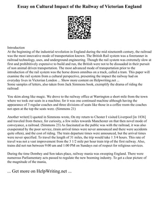 Essay on Cultural Impact of the Railway of Victorian England
Introduction
At the beginning of the industrial revolution in England during the mid nineteenth century, the railroad
was the most innovative mode of transportation known. The British Rail system was a forerunner in
railroad technology, uses, and underground engineering. Though the rail system was extremely slow at
first and prohibitively expensive to build and run, the British were not to be dissuaded in their pursuit
of non animal driven transportation. The most advanced mode of transportation prior to the
introduction of the rail system was the horse drawn omnibus on a track, called a tram. This paper will
examine the rail system from a cultural perspective, presenting the impact the railway had on
everyday lives in Victorian London ... Show more content on Helpwriting.net ...
Some samples of letters, also taken from Jack Simmons book, exemplify the drama of riding the
railroad:
You skim along like magic. We drove to the railway office at Warrington a short mile from the town
where we took our seats in a machine; for it was one continued machine although having the
appearance of 3 regular coaches and three divisions of seats like those in a coffee room the coaches
not open at the top the seats were. (Simmons 21)
Another writer(1) quoted in Simmons wrote, On my return to Chester I visited Liverpool [in 1836]
and traveled from thence, for curiosity, a few miles towards Manchester on that then novel mode of
conveyance, a railroad. (Simmons 23) As fascinated as the public was with the railroad, it was also
exasperated by the poor service, (train arrival times were never announced and there were accidents
quite often), and the cost of riding. The train departure times were announced, but the arrival times
were never specified. To travel the length of 31 miles, the trip would take 1 3/4 hours. This rate of
travel was not a vast improvement from the 3 1/2 mile per hour train trip of the first railway. Also,
trains did not run between 9:00 am and 1:00 PM on Sundays out of respect for religious services.
During the time Dombey and Son takes place, railway mania was sweeping England. There were
numerous Parliamentary acts passed to regulate the new booming industry. To get a clear picture of
the magnitude of the mania,
... Get more on HelpWriting.net ...
 