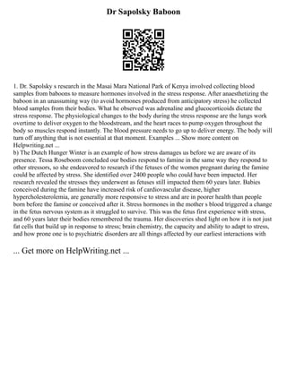 Dr Sapolsky Baboon
1. Dr. Sapolsky s research in the Masai Mara National Park of Kenya involved collecting blood
samples from baboons to measure hormones involved in the stress response. After anaesthetizing the
baboon in an unassuming way (to avoid hormones produced from anticipatory stress) he collected
blood samples from their bodies. What he observed was adrenaline and glucocorticoids dictate the
stress response. The physiological changes to the body during the stress response are the lungs work
overtime to deliver oxygen to the bloodstream, and the heart races to pump oxygen throughout the
body so muscles respond instantly. The blood pressure needs to go up to deliver energy. The body will
turn off anything that is not essential at that moment. Examples ... Show more content on
Helpwriting.net ...
b) The Dutch Hunger Winter is an example of how stress damages us before we are aware of its
presence. Tessa Roseboom concluded our bodies respond to famine in the same way they respond to
other stressors, so she endeavored to research if the fetuses of the women pregnant during the famine
could be affected by stress. She identified over 2400 people who could have been impacted. Her
research revealed the stresses they underwent as fetuses still impacted them 60 years later. Babies
conceived during the famine have increased risk of cardiovascular disease, higher
hypercholesterolemia, are generally more responsive to stress and are in poorer health than people
born before the famine or conceived after it. Stress hormones in the mother s blood triggered a change
in the fetus nervous system as it struggled to survive. This was the fetus first experience with stress,
and 60 years later their bodies remembered the trauma. Her discoveries shed light on how it is not just
fat cells that build up in response to stress; brain chemistry, the capacity and ability to adapt to stress,
and how prone one is to psychiatric disorders are all things affected by our earliest interactions with
... Get more on HelpWriting.net ...
 