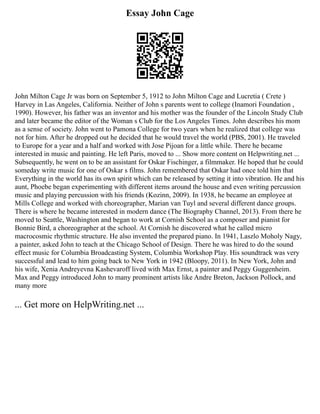 Essay John Cage
John Milton Cage Jr was born on September 5, 1912 to John Milton Cage and Lucretia ( Crete )
Harvey in Las Angeles, California. Neither of John s parents went to college (Inamori Foundation ,
1990). However, his father was an inventor and his mother was the founder of the Lincoln Study Club
and later became the editor of the Woman s Club for the Los Angeles Times. John describes his mom
as a sense of society. John went to Pamona College for two years when he realized that college was
not for him. After he dropped out he decided that he would travel the world (PBS, 2001). He traveled
to Europe for a year and a half and worked with Jose Pijoan for a little while. There he became
interested in music and painting. He left Paris, moved to ... Show more content on Helpwriting.net ...
Subsequently, he went on to be an assistant for Oskar Fischinger, a filmmaker. He hoped that he could
someday write music for one of Oskar s films. John remembered that Oskar had once told him that
Everything in the world has its own spirit which can be released by setting it into vibration. He and his
aunt, Phoebe began experimenting with different items around the house and even writing percussion
music and playing percussion with his friends (Kozinn, 2009). In 1938, he became an employee at
Mills College and worked with choreographer, Marian van Tuyl and several different dance groups.
There is where he became interested in modern dance (The Biography Channel, 2013). From there he
moved to Seattle, Washington and began to work at Cornish School as a composer and pianist for
Bonnie Bird, a choreographer at the school. At Cornish he discovered what he called micro
macrocosmic rhythmic structure. He also invented the prepared piano. In 1941, Laszlo Moholy Nagy,
a painter, asked John to teach at the Chicago School of Design. There he was hired to do the sound
effect music for Columbia Broadcasting System, Columbia Workshop Play. His soundtrack was very
successful and lead to him going back to New York in 1942 (Bloopy, 2011). In New York, John and
his wife, Xenia Andreyevna Kashevaroff lived with Max Ernst, a painter and Peggy Guggenheim.
Max and Peggy introduced John to many prominent artists like Andre Breton, Jackson Pollock, and
many more
... Get more on HelpWriting.net ...
 