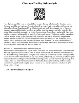 Classroom Teaching Style Analysis
From the time a child is born, he is taught how to eat, walk, and talk. Soon after this, he is sent to
elementary, middle, and high schools, and college. Everyone s life is centered around learning and
gaining knowledge. Since being able to effectively gain and apply knowledge is one of the most
important aspects of life, finding an effective teaching style that engages and helps me to develop
critical thinking skills is imperative to the development of my future. Every teacher with classroom
teaching experience will agree his or her style of teaching is unique. Traditional teaching styles have
evolved with the arrival of alternative methods, prompting teachers to adjust their styles toward
students learning needs (Gill). Comparing three alternative teaching styles and their effect on my
learning allows me to determine which one helps me learn the most. The most traditional form of
teaching in higher level institutes is the authority or lecture style (Quinonez). Students learn through
lectures and direct instruction; the focus is mainly on
Braddock 2 ... Show more content on Helpwriting.net ...
A teachers role in this approach is to pass on the knowledge and information needed to their students
(Frunză). Pupils are expected to take notes or absorb information (Gill). From my own experiences,
this style of teaching is appropriate for higher lever learning. It is especially suitable for subjects like
history that rely on the memorization of key facts, names, and dates (Gill). However, in other subjects
such as mathematics or English, this method of teaching did not resonate well with my learning style
because there was little or no interaction with the teacher. Because the authority model is teacher
centered it frequently entails lengthy lecture sessions or one way presentations which are helpful
during certain college
... Get more on HelpWriting.net ...
 