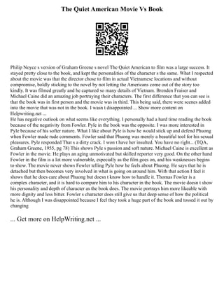 The Quiet American Movie Vs Book
Philip Noyce s version of Graham Greene s novel The Quiet American to film was a large success. It
stayed pretty close to the book, and kept the personalities of the character s the same. What I respected
about the movie was that the director chose to film in actual Vietnamese locations and without
compromise, boldly sticking to the novel by not letting the Americans come out of the story too
kindly. It was filmed greatly and he captured so many details of Vietnam. Brenden Fraiser and
Michael Caine did an amazing job portraying their characters. The first difference that you can see is
that the book was in first person and the movie was in third. This being said, there were scenes added
into the movie that was not in the book. I wasn t disappointed ... Show more content on
Helpwriting.net ...
He has negative outlook on what seems like everything. I personally had a hard time reading the book
because of the negativity from Fowler. Pyle in the book was the opposite. I was more interested in
Pyle because of his softer nature. What I like about Pyle is how he would stick up and defend Phuong
when Fowler made rude comments. Fowler said that Phuong was merely a beautiful tool for his sexual
pleasures. Pyle responded That s a dirty crack. I won t have her insulted. You have no right... (TQA,
Graham Greene, 1955, pg 78) This shows Pyle s passion and soft nature. Michael Caine is excellent as
Fowler in the movie. He plays an aging unmotivated but skilled reporter very good. On the other hand
Fowler in the film is a lot more vulnerable, especially as the film goes on, and his weaknesses begins
to show. The movie never shows Fowler telling Pyle how he feels about Phuong. He says that he is
detached but then becomes very involved in what is going on around him. With that action I feel it
shows that he does care about Phuong but doesn t know how to handle it. Thomas Fowler is a
complex character, and it is hard to compare him to his character in the book. The movie doesn t show
his personality and depth of character as the book does. The movie portrays him more likeable with
more dignity and less bitter. Fowler s character does still give us that deep sense of how the political
he is. Although I was disappointed because I feel they took a huge part of the book and tossed it out by
changing
... Get more on HelpWriting.net ...
 