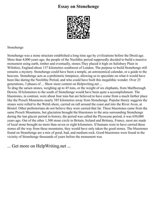 Essay on Stonehenge
Stonehenge
Stonehenge was a stone structure established a long time ago by civilizations before the Druid age.
More than 4,000 years ago, the people of the Neolithic period supposedly decided to build a massive
monument using earth, timber and eventually, stones.They placed it high on Salisbury Plain in
Wiltshire, England about 137 kilometres southwest of London. The purpose to build Stonehenge still
remains a mystery. Stonehenge could have been a temple, an astronomical calendar, or a guide to the
heavens. Stonehenge acts as a prehistoric timepiece, allowing us to speculate on what it would have
been like during the Neolithic Period, and who could have built this megalithic wonder. Over 25
generations, 3 phases of ... Show more content on Helpwriting.net ...
To drag the sarsen stones, weighing up to 45 tons, or the weight of six elephants, from Marlborough
Downs 30 kilometers to the south of Stonehenge would have been quite a accomplishment. The
bluestones, in contrast, were about four tons but are believed to have come from a much farther place
like the Preseli Mountains nearly 385 kilometres away from Stonehenge. Popular theory suggests the
stones were rolled to the Welsh shore, carried on raft around the coast and into the River Avon, at
Bristol. Other prehistorians do not believe they were carried that far. These bluestones came from the
same Preseli Mountains, but glaciation brought the bluestones to the area surrounding Stonehenge
during the last glacier period in history, the period was called the Plyoscene period, it was 650,000
years ago. Out of the other 1,300 stone circle in Britain, Ireland and Brittany, France, most are made
of local stone brought no more than seven or eight kilometers. If humans were to have carried these
stones all the way from these mountains, they would have only taken the good stones. The bluestones
found on Stonehenge are a mix of good, bad, and medium rock. Good bluestones were found in the
vicinity of Stonehenge thousands of years before the monument was
... Get more on HelpWriting.net ...
 