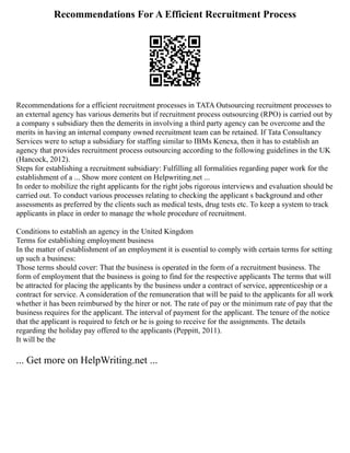 Recommendations For A Efficient Recruitment Process
Recommendations for a efficient recruitment processes in TATA Outsourcing recruitment processes to
an external agency has various demerits but if recruitment process outsourcing (RPO) is carried out by
a company s subsidiary then the demerits in involving a third party agency can be overcome and the
merits in having an internal company owned recruitment team can be retained. If Tata Consultancy
Services were to setup a subsidiary for staffing similar to IBMs Kenexa, then it has to establish an
agency that provides recruitment process outsourcing according to the following guidelines in the UK
(Hancock, 2012).
Steps for establishing a recruitment subsidiary: Fulfilling all formalities regarding paper work for the
establishment of a ... Show more content on Helpwriting.net ...
In order to mobilize the right applicants for the right jobs rigorous interviews and evaluation should be
carried out. To conduct various processes relating to checking the applicant s background and other
assessments as preferred by the clients such as medical tests, drug tests etc. To keep a system to track
applicants in place in order to manage the whole procedure of recruitment.
Conditions to establish an agency in the United Kingdom
Terms for establishing employment business
In the matter of establishment of an employment it is essential to comply with certain terms for setting
up such a business:
Those terms should cover: That the business is operated in the form of a recruitment business. The
form of employment that the business is going to find for the respective applicants The terms that will
be attracted for placing the applicants by the business under a contract of service, apprenticeship or a
contract for service. A consideration of the remuneration that will be paid to the applicants for all work
whether it has been reimbursed by the hirer or not. The rate of pay or the minimum rate of pay that the
business requires for the applicant. The interval of payment for the applicant. The tenure of the notice
that the applicant is required to fetch or he is going to receive for the assignments. The details
regarding the holiday pay offered to the applicants (Peppitt, 2011).
It will be the
... Get more on HelpWriting.net ...
 