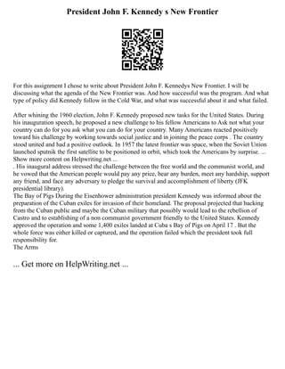 President John F. Kennedy s New Frontier
For this assignment I chose to write about President John F. Kennedys New Frontier. I will be
discussing what the agenda of the New Frontier was. And how successful was the program. And what
type of policy did Kennedy follow in the Cold War, and what was successful about it and what failed.
After whining the 1960 election, John F. Kennedy proposed new tasks for the United States. During
his inauguration speech, he proposed a new challenge to his fellow Americans to Ask not what your
country can do for you ask what you can do for your country. Many Americans reacted positively
toward his challenge by working towards social justice and in joining the peace corps . The country
stood united and had a positive outlook. In 1957 the latest frontier was space, when the Soviet Union
launched sputnik the first satellite to be positioned in orbit, which took the Americans by surprise. ...
Show more content on Helpwriting.net ...
. His inaugural address stressed the challenge between the free world and the communist world, and
he vowed that the American people would pay any price, bear any burden, meet any hardship, support
any friend, and face any adversary to pledge the survival and accomplishment of liberty (JFK
presidential library).
The Bay of Pigs During the Eisenhower administration president Kennedy was informed about the
preparation of the Cuban exiles for invasion of their homeland. The proposal projected that backing
from the Cuban public and maybe the Cuban military that possibly would lead to the rebellion of
Castro and to establishing of a non communist government friendly to the United States. Kennedy
approved the operation and some 1,400 exiles landed at Cuba s Bay of Pigs on April 17 . But the
whole force was either killed or captured, and the operation failed which the president took full
responsibility for.
The Arms
... Get more on HelpWriting.net ...
 