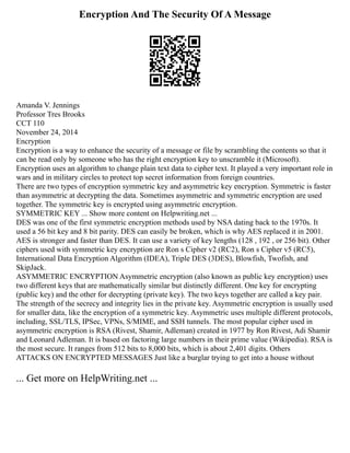 Encryption And The Security Of A Message
Amanda V. Jennings
Professor Tres Brooks
CCT 110
November 24, 2014
Encryption
Encryption is a way to enhance the security of a message or file by scrambling the contents so that it
can be read only by someone who has the right encryption key to unscramble it (Microsoft).
Encryption uses an algorithm to change plain text data to cipher text. It played a very important role in
wars and in military circles to protect top secret information from foreign countries.
There are two types of encryption symmetric key and asymmetric key encryption. Symmetric is faster
than asymmetric at decrypting the data. Sometimes asymmetric and symmetric encryption are used
together. The symmetric key is encrypted using asymmetric encryption.
SYMMETRIC KEY ... Show more content on Helpwriting.net ...
DES was one of the first symmetric encryption methods used by NSA dating back to the 1970s. It
used a 56 bit key and 8 bit parity. DES can easily be broken, which is why AES replaced it in 2001.
AES is stronger and faster than DES. It can use a variety of key lengths (128 , 192 , or 256 bit). Other
ciphers used with symmetric key encryption are Ron s Cipher v2 (RC2), Ron s Cipher v5 (RC5),
International Data Encryption Algorithm (IDEA), Triple DES (3DES), Blowfish, Twofish, and
SkipJack.
ASYMMETRIC ENCRYPTION Asymmetric encryption (also known as public key encryption) uses
two different keys that are mathematically similar but distinctly different. One key for encrypting
(public key) and the other for decrypting (private key). The two keys together are called a key pair.
The strength of the secrecy and integrity lies in the private key. Asymmetric encryption is usually used
for smaller data, like the encryption of a symmetric key. Asymmetric uses multiple different protocols,
including, SSL/TLS, IPSec, VPNs, S/MIME, and SSH tunnels. The most popular cipher used in
asymmetric encryption is RSA (Rivest, Shamir, Adleman) created in 1977 by Ron Rivest, Adi Shamir
and Leonard Adleman. It is based on factoring large numbers in their prime value (Wikipedia). RSA is
the most secure. It ranges from 512 bits to 8,000 bits, which is about 2,401 digits. Others
ATTACKS ON ENCRYPTED MESSAGES Just like a burglar trying to get into a house without
... Get more on HelpWriting.net ...
 