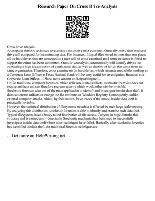 Research Paper On Cross Drive Analysis
Cross drive analysis
A computer forensic technique to examine a hard drive on a computer. Generally, more than one hard
drive will compared for incriminating data. For instance, if digital files stored in more than one place,
all the hard drives that are connected to a user will be cross examined until some evidence is found to
support the crime has been committed. Cross drive analysis, automatically will identify drives that
containing a high concentration of confidential data as well as clusters of drives that came from the
same organization. Therefore, cross examine on the hard drives, which Amanda used while working as
a Corporate Loan Officer at Texas National Bank will be very useful for investigation. Because, as a
Corporate Loan Officer, ... Show more content on Helpwriting.net ...
Unlike traditional computer forensics, which relies on digital artifacts, stochastic forensics does not
require artifacts and can therefore recreate activity which would otherwise be invisible.
Stochastic forensics also one of the main application to identify and investigate insider data theft. It
does not create artifacts or change the file attributes or Windows Registry. Consequently, unlike
external computer attacks, which, by their nature, leave traces of the attack, insider data theft is
practically invisible.
However, the statistical distribution of filesystems metadata is affected by such large scale copying.
By analyzing this distribution, stochastic forensics is able to identify and examine such data theft.
Typical filesystems have a heavy tailed distribution of file access. Copying in huge disturbs this
structure and is consequently detectable. Stochastic mechanics has been used to successfully
investigate insider data theft where other techniques have failed. Basically, after stochastic forensics
has identified the data theft, the traditional forensic techniques are
... Get more on HelpWriting.net ...
 